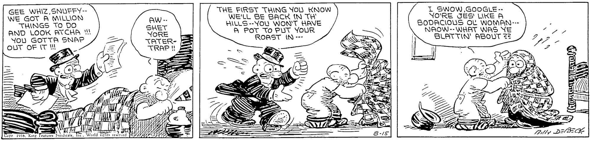 Happy OCR: GEE WHIZSNUFFY.-- WE GOT A MILLION THINGS TO DO AND LOOK ATCHA !! YOU GOTTA SNAP OUT OF IT !! AW-- SHET YORE TATER- TRAP ! THE FIRST THING YOU KNOW WE'LL BE BACK IN TH HILLS--YOU WON'T HAVE A POT TO PUT YOUR ROAST IN -.. I SWOWGOOGLE.. YO'RE JES LIKE A BODACIOUS OL WOMAN-.. NAOW.WHAT WAS YE BLATTIN ABOUT 2? Copr ing Tratutra dicar GEE WHIZSNUFFY.-- WE GOT A MILLION THINGS TO DO AND LOOK ATCHA !! YOU GOTTA SNAP OUT OF IT !! AW-- SHET YORE TATER- TRAP ! THE FIRST THING YOU KNOW WE'LL BE BACK IN TH HILLS--YOU WON'T HAVE A POT TO PUT YOUR ROAST IN -.. I SWOWGOOGLE.. YO'RE JES LIKE A BODACIOUS OL WOMAN-.. NAOW.WHAT WAS YE BLATTIN ABOUT 2? Copr ing Tratutra dicar