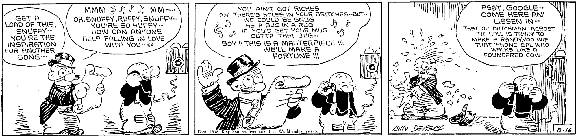 Parallel OCR: PSST. GOOGLE COME HERE AN LISSEN IN YOU AIN'T GOT RICHES AN' THERE'S HOLES IN YOUR BRITCHES--BUT-. WE COULD BE SNUG AS A BUG IN A RUG IF YOU'D GET YOUR MUG OUTTA THAT JUG. BOY ! THIS IS A MASTERPIECE !! WE'LL MAKEA FORTUNE MMM G A F MM-.. GET A LOAD OF THISSNUFFY-- YOU'RE THE INSPIRATION FOR ANOTHER SONG... OH.SNUFFYSNUFFY.. YOU'RE SO HUFFY-- HOW CAN ANYONE HELP FALLING IN LOVE WITH YOU? THAT OL DUTCHMAN ACROST TH HALL IS TRYIN TO MAKE A RANDYVOO WIF THAT 'PHONE GAL WHO WALKS LIKE A FOUNDERED COW |Billy DESCE Cop 19 King Fratutes SyndrattInc. Wn 8-16 tights reservtd PSST. GOOGLE COME HERE AN LISSEN IN YOU AIN'T GOT RICHES AN' THERE'S HOLES IN YOUR BRITCHES--BUT-. WE COULD BE SNUG AS A BUG IN A RUG IF YOU'D GET YOUR MUG OUTTA THAT JUG. BOY ! THIS IS A MASTERPIECE !! WE'LL MAKEA FORTUNE MMM G A F MM-.. GET A LOAD OF THISSNUFFY-- YOU'RE THE INSPIRATION FOR ANOTHER SONG... OH.SNUFFYSNUFFY.. YOU'RE SO HUFFY-- HOW CAN ANYONE HELP FALLING IN LOVE WITH YOU? THAT OL DUTCHMAN ACROST TH HALL IS TRYIN TO MAKE A RANDYVOO WIF THAT 'PHONE GAL WHO WALKS LIKE A FOUNDERED COW |Billy DESCE Cop 19 King Fratutes SyndrattInc. Wn 8-16 tights reservtd