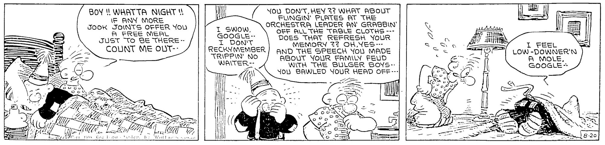 Parallel OCR: BOY ! WHATTA NIGHT ! IF ANY MORE JOOK JOINTS OFFER YOU A FREE MEAL JUST TO BE THERE. COUNT ME OUT- I SWOW GOOGLE. I DON'T RECKYMEMBER TRIPPIN' NO WAITER-- YOU DON'THEY ?? WHAT ABOUT FLINGIN' PLATES AT THE ORCHESTRA LEADER AN' GRABBIN' OFF ALL THE TABLE CLOTHS --- DOES THAT REFRESH YOUR MEMORY ?? OHYES... AND THE SPEECH YOU MADE ABOUT YOUR FAMILY FEUD WITH THE BULGER BOYS. YOU BAWLED YOUR HEAD OFF... I FEEL LOW-DOWNER'N A MOLEGOOGLE 8-20 BOY ! WHATTA NIGHT ! IF ANY MORE JOOK JOINTS OFFER YOU A FREE MEAL JUST TO BE THERE. COUNT ME OUT- I SWOW GOOGLE. I DON'T RECKYMEMBER TRIPPIN' NO WAITER-- YOU DON'THEY ?? WHAT ABOUT FLINGIN' PLATES AT THE ORCHESTRA LEADER AN' GRABBIN' OFF ALL THE TABLE CLOTHS --- DOES THAT REFRESH YOUR MEMORY ?? OHYES... AND THE SPEECH YOU MADE ABOUT YOUR FAMILY FEUD WITH THE BULGER BOYS. YOU BAWLED YOUR HEAD OFF... I FEEL LOW-DOWNER'N A MOLEGOOGLE 8-20