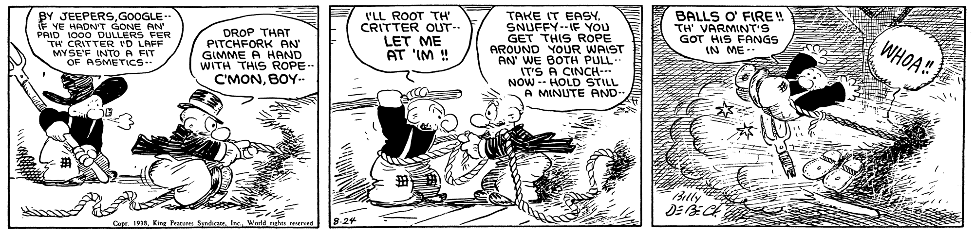Line art OCR: BY JEEPERSGOOGLE IF YE HADN'T GONE AN PAID 1000 DULLERS FER TH CRITTER VD LAFF MYSE'F DROP THAT PITCHFORK AN' GIMME A HAND WITH THIS ROPE-- C'MONBOY- I'LL ROOT TH' CRITTER OUT-- LET ME AT 'IM ! TAKE IT EASYSNUFFY--IF YOU GET THIS ROPE AROUND YOUR WAIST AN' WE BOTH PULL- IT'S A CINCH- NOW -- HOLD STILL A MINUTE AND- BALLS O' FIRE! TH' VARMINT'S GOT HIS FANGS IN ME-. WHOA! A FIT Billy Copr. 1938World nghts reserved 8.24 V?INS BY JEEPERSGOOGLE IF YE HADN'T GONE AN PAID 1000 DULLERS FER TH CRITTER VD LAFF MYSE'F DROP THAT PITCHFORK AN' GIMME A HAND WITH THIS ROPE-- C'MONBOY- I'LL ROOT TH' CRITTER OUT-- LET ME AT 'IM ! TAKE IT EASYSNUFFY--IF YOU GET THIS ROPE AROUND YOUR WAIST AN' WE BOTH PULL- IT'S A CINCH- NOW -- HOLD STILL A MINUTE AND- BALLS O' FIRE! TH' VARMINT'S GOT HIS FANGS IN ME-. WHOA! A FIT Billy Copr. 1938King Peatures SyndicaneWorld nghts reserved 8.24 V ? INS