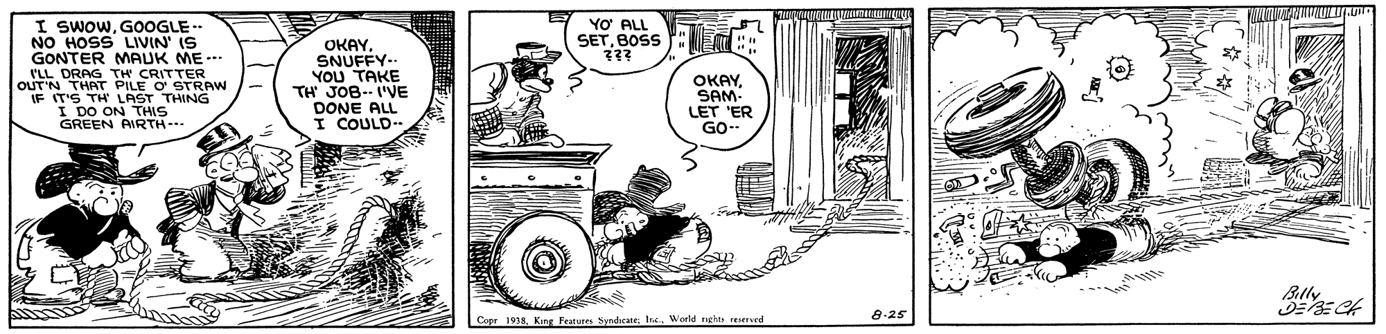 Parallel OCR: I SWOWGOOGLE -- NO HOSS LIVIN' IS GONTER MAUK ME-. I'LL DRAG TH CRITTER OUT'N THAT PILE O STRAW IF IT'S TH LAST THING I DO ON THIS GREEN AIRTH- YO ALL SETBOSS : OKAY. SNUFFY-. YOU TAKE TH JOB- I'VE DONE ALL I COULD- OKAYSAM- LET 'ER GO- Blly 8-25 Copr 1938Inc.. World nghte reserved I SWOWGOOGLE -- NO HOSS LIVIN' IS GONTER MAUK ME-. I'LL DRAG TH CRITTER OUT'N THAT PILE O STRAW IF IT'S TH LAST THING I DO ON THIS GREEN AIRTH- YO ALL SETBOSS : OKAY. SNUFFY-. YOU TAKE TH JOB- I'VE DONE ALL I COULD- OKAYSAM- LET 'ER GO- Blly 8-25 Copr 1938King Features SyndicateInc.. World nghte reserved