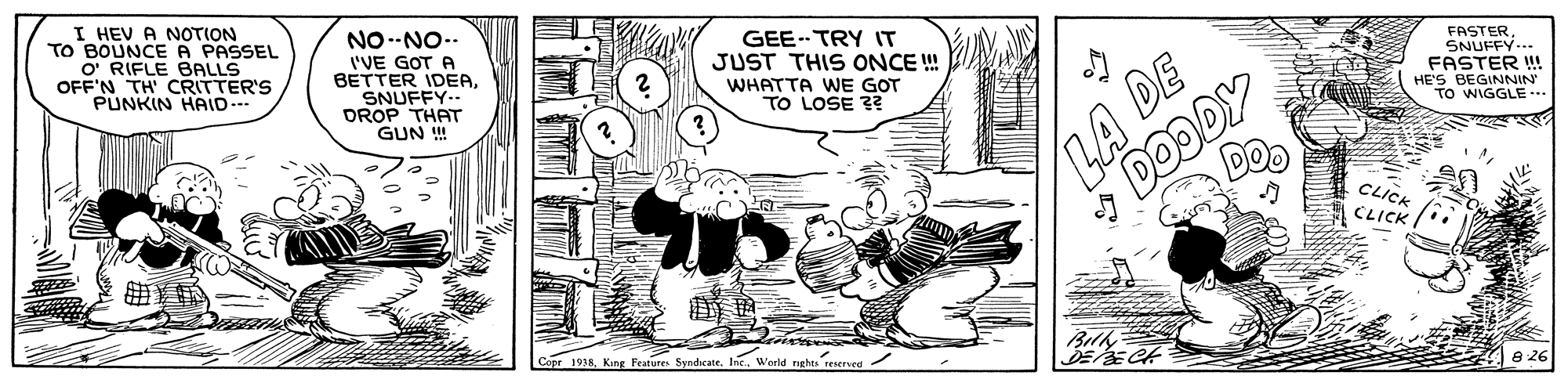 Sharing OCR: I HEV A NOTION TO BOUNCE A PASSEL O RIFLE BALLS OFF'N TH CRITTER'S PUNKIN HAID-- NO--NO-. I'VE GOT A BETTER IDEASNUFFY.. DROP THAT GUN ! GEE TRY IT JUST THIS ONCE ! WHATTA WE GOT TO LOSE ?? FASTERSNUFFY-. FASTER ! DOODY Do HE'S BEGINNIN TO WIGGLE.. CLICK CLICK Copr 1938. King Festures SyndicateInc. World ght reserved 8 26 I HEV A NOTION TO BOUNCE A PASSEL O RIFLE BALLS OFF'N TH CRITTER'S PUNKIN HAID-- NO--NO-. I'VE GOT A BETTER IDEASNUFFY.. DROP THAT GUN ! GEE TRY IT JUST THIS ONCE ! WHATTA WE GOT TO LOSE ?? FASTERSNUFFY-. FASTER ! DOODY Do HE'S BEGINNIN TO WIGGLE.. CLICK CLICK Copr 1938. King Festures SyndicateInc. World ght reserved 8 26