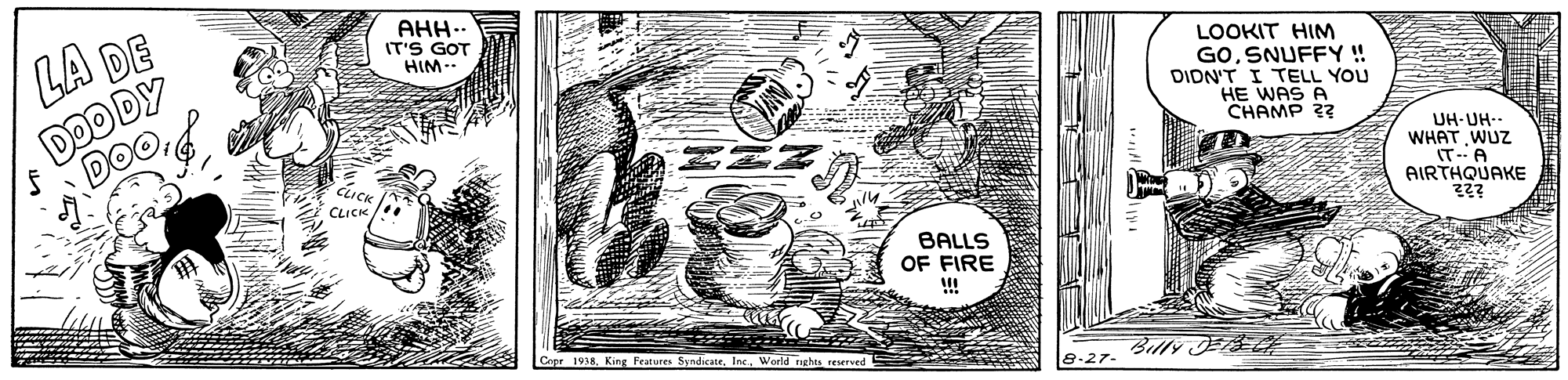 Visual arts OCR: AHH. IT'S GOT HIM. LA DE DOO DY LOOKIT HIM GOSNUFFY ! DIDN'T I TELL YOU HE WAS A CHAMP ?? UH-UH-- WHAT WUZ IT-A AIRTHQUAKE CLICK CLICK BALLS OF FIRE !! Capr 1938World rights reserved Billy ER AHH. IT'S GOT HIM. LA DE DOO DY LOOKIT HIM GOSNUFFY ! DIDN'T I TELL YOU HE WAS A CHAMP ?? UH-UH-- WHAT WUZ IT-A AIRTHQUAKE CLICK CLICK BALLS OF FIRE !! Capr 1938King Features SyndicateWorld rights reserved Billy ER