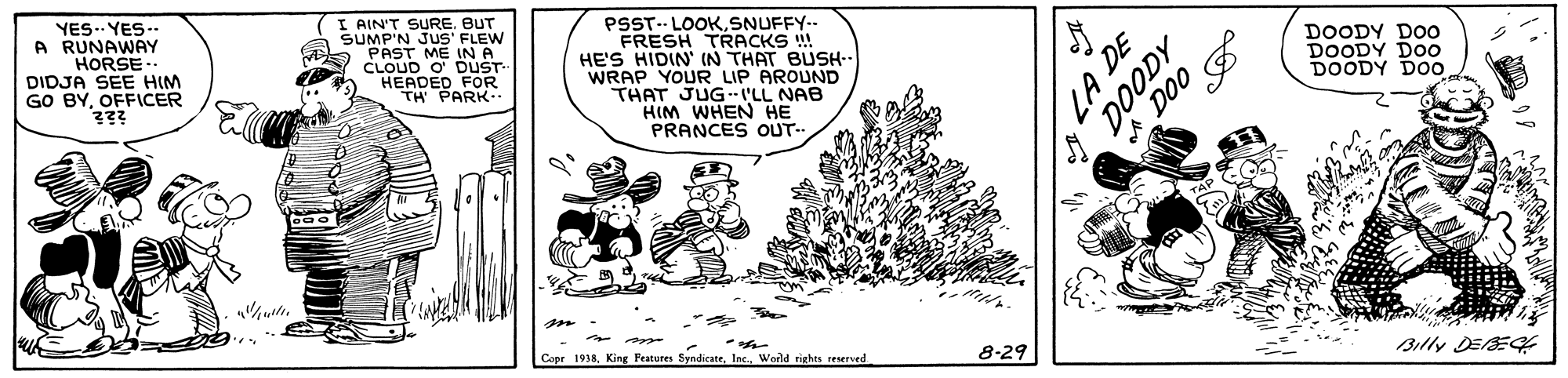 Conversation OCR: YES.. YES.. A RUNAWAY HORSE DIDJA SEE HIM GO BYOFFICER ??? (I AIN'T SURE. BUT SUMP'N JUS' FLEW PAST ME INA CLOUD O DUST HEADED FOR TH PARK- PSST-- LOOKSNUFFY.. FRESH TRACKS !! HE'S HIDIN' IN THAT BUSH- WRAP YOUR LIP AROUND THAT JUGLL NAB HIM WHEN HE PRANCES OUT- DOODY DOO DOODY DOo DOODY DOO on Billy DESE or. Copr 1938Inc. Wod rights reserved 8-29 LA DE YES.. YES.. A RUNAWAY HORSE DIDJA SEE HIM GO BYOFFICER ??? (I AIN'T SURE. BUT SUMP'N JUS' FLEW PAST ME INA CLOUD O DUST HEADED FOR TH PARK- PSST-- LOOKSNUFFY.. FRESH TRACKS !! HE'S HIDIN' IN THAT BUSH- WRAP YOUR LIP AROUND THAT JUGLL NAB HIM WHEN HE PRANCES OUT- DOODY DOO DOODY DOo DOODY DOO on Billy DESE or. Copr 1938King Features SyndicateInc. Wod rights reserved 8-29 LA DE