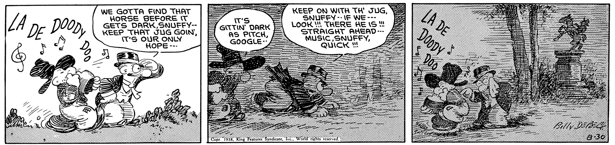 Fiction OCR: WE GOTTA FIND THAT HORSE BEFORE IT GETS DARK SNUFFY-- KEEP THAT JUG GOIN'IT'S OUR ONLY HOPE -- KEEP ON WITH TH' JUGSNUFFY-- IF WE -- LOOK ! THERE HE IS ! STRAIGHT AHEAD-.. MUSICQUICK ! LA DE DOODY Doo DOODY IT'S GITTIN DARK AS PITCHGOOGLE. |LA DE Billy DEA 8 30 7938. King Festur WE GOTTA FIND THAT HORSE BEFORE IT GETS DARK SNUFFY-- KEEP THAT JUG GOIN'IT'S OUR ONLY HOPE -- KEEP ON WITH TH' JUGSNUFFY-- IF WE -- LOOK ! THERE HE IS ! STRAIGHT AHEAD-.. MUSICQUICK ! LA DE DOODY Doo DOODY IT'S GITTIN DARK AS PITCHGOOGLE. |LA DE Billy DEA 8 30 7938. King Festur
