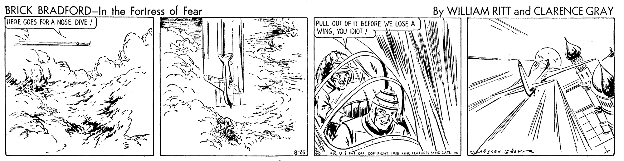 Drawing OCR: BRICK BRADFORD-In the Fortress of Fear HERE GOES FOR A NOSE DIVE ! By WILLIAM RITT and CLARENCE GRAY PULL OUT OF IT BEFORE WE LOSE A WINGYOU IDIOT ! 8-26 REC u S AT OFF COPveCHI 1934 KINGLATURES SNDICATA BRICK BRADFORD-In the Fortress of Fear HERE GOES FOR A NOSE DIVE ! By WILLIAM RITT and CLARENCE GRAY PULL OUT OF IT BEFORE WE LOSE A WINGYOU IDIOT ! 8-26 REC u S AT OFF COPveCHI 1934 KINGLATURES SNDICATA
