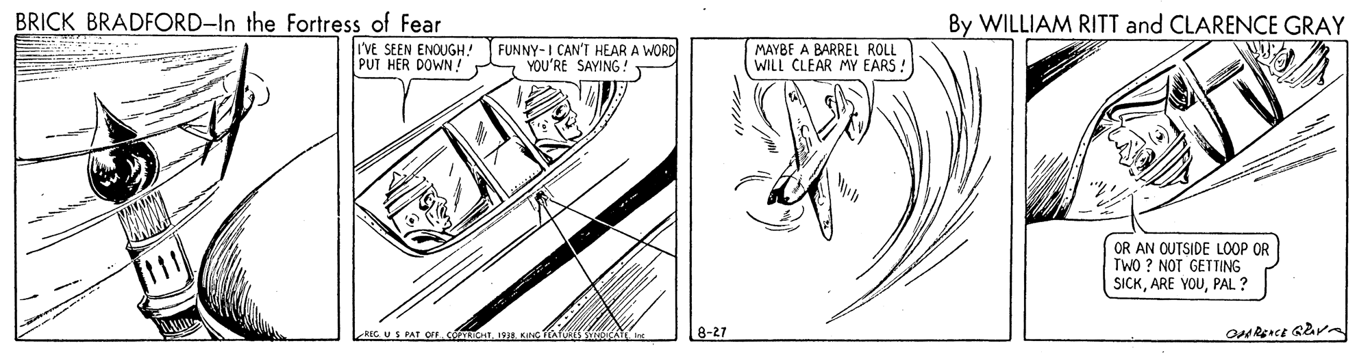 Monochrome OCR: BRICK BRADFORD-In the Fortress of Fear By WILLIAM RITT and CLARENCE GRAY I'VE SEEN ENOUGH! PUT HER DOWN ! FUNNY-I CAN'T HEAR A WORD YOU'RE SAYING MAYBE A BARREL ROLL WILL CLEAR MY EARS: OR AN OUTSIDE LOOP OR TWO ? NOT GETTING SICKPAL ? US PAT OF.COPTRICHTKaNC 8-27 BRICK BRADFORD-In the Fortress of Fear By WILLIAM RITT and CLARENCE GRAY I'VE SEEN ENOUGH! PUT HER DOWN ! FUNNY-I CAN'T HEAR A WORD YOU'RE SAYING MAYBE A BARREL ROLL WILL CLEAR MY EARS: OR AN OUTSIDE LOOP OR TWO ? NOT GETTING SICKARE YOUPAL ? US PAT OF.COPTRICHTKaNC 8-27