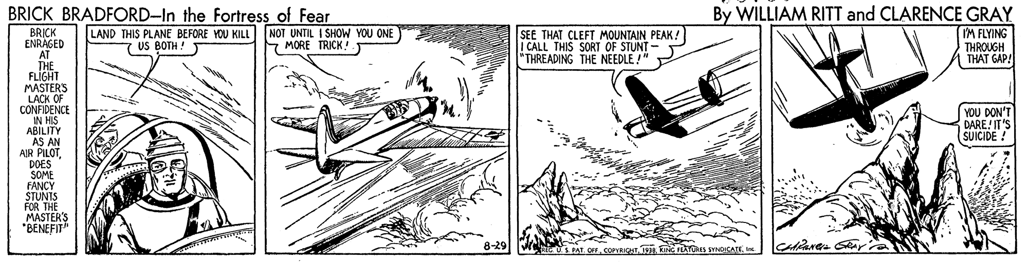 Line art OCR: BRICK BRADFORD-In the Fortress of Fear By WILLIAM RITT and CLARENCE GRAY M FLYING SEE THAT CLEFT MOUNTAIN PEAK! I CALL THIS SORT OF STUNT - "THREADING THE NEEDLE !" BRICK ENRAGED AT THE FLIGHT MASTERS LACK OF CONFIDENCE IN HIS ABILITY AS AN AIR PILOTDOES SOME FANCY STUNTS FOR THE MASTER'S *BENEFIT" LAND THIS PLANE BEFORE YOU KILL US BOTH ! NOT UNTIL I SHOW YOU ONE MORE TRICK! THROUGH THAT GAP! YOU DON'T DARE IT'S SUICIDE ! 8-29 REC US PAT OFFIs BRICK BRADFORD-In the Fortress of Fear By WILLIAM RITT and CLARENCE GRAY M FLYING SEE THAT CLEFT MOUNTAIN PEAK! I CALL THIS SORT OF STUNT - "THREADING THE NEEDLE !" BRICK ENRAGED AT THE FLIGHT MASTERS LACK OF CONFIDENCE IN HIS ABILITY AS AN AIR PILOTDOES SOME FANCY STUNTS FOR THE MASTER'S *BENEFIT" LAND THIS PLANE BEFORE YOU KILL US BOTH ! NOT UNTIL I SHOW YOU ONE MORE TRICK! THROUGH THAT GAP! YOU DON'T DARE IT'S SUICIDE ! 8-29 REC US PAT OFFKING FEATURES SYNDICATE