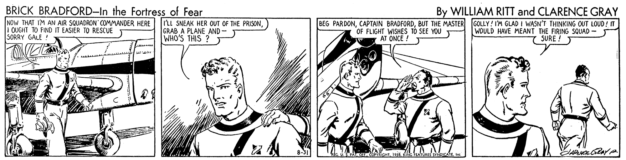 Line OCR: BRICK BRADFORD-In the Fortress of Fear By WILLIAM RITT and CLARENCE GRAY NOW THAT I'M AN AIR SQUADRON' COMMANDER HERE I QUGHT TO FIND IT EASIER TO RESCUE SORRY GALE: I'LL SNEAK HER OUT OF THE PRISONGRAB A PLANE AND- WHO'S THIS ? BEG PARDONBUT THE MASTER GOLLY! I'M GLAD I WASN'T THINKING OUT LOUD! IT OF FLIGHT WISHES TO SEE YOU AT ONCE ! WOULD HAVE MEANT THE FIRING SQUAD - SURE ! ATURES SYNBICATE In BRICK BRADFORD-In the Fortress of Fear By WILLIAM RITT and CLARENCE GRAY NOW THAT I'M AN AIR SQUADRON' COMMANDER HERE I QUGHT TO FIND IT EASIER TO RESCUE SORRY GALE: I'LL SNEAK HER OUT OF THE PRISONGRAB A PLANE AND- WHO'S THIS ? BEG PARDONCAPTAIN BRADFORDBUT THE MASTER GOLLY! I'M GLAD I WASN'T THINKING OUT LOUD! IT OF FLIGHT WISHES TO SEE YOU AT ONCE ! WOULD HAVE MEANT THE FIRING SQUAD - SURE ! ATURES SYNBICATE In