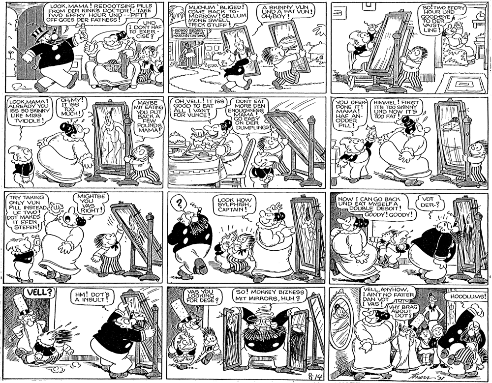 Comics OCR: LOOKMAMA! REDOOTSING PILLS FROM DER KINK'S DOCTOR!-TAKE TWO EFFRY HOUR UND--PFT! OFF GOES DER FATNESS! A SKINNY VUN UND A FAT VUN! OHBOY ! so! TwO EFERY HOUR UND GOODBYE TO DER VAIST- LINE! MUCHUM BLIGED! COME BACK TO- MORROW! SELLUM MORE SWELL UND I DONT HAF TO EXER - CISE ? TRICK STUFF! BONGO BAZARR ALL HAO cns NOVELTIES COSTU LOOKMAMA! ALREADY YOU ISS 90 SKINNY LIKE MISS TVIDDLE ! CH MY IT ISS TOO. MUCH! MAYBE MIT EATING YOU PUT ???K A FEW POUNDS MAMA! OHVELL! IT ISS) DONT EAT MORE DEN ENOUGHNESS MAMA ! GÖ EASY ON DER DUMPLINGS YOU OFER HIMMEL! FIRST DONE IT! MAMA! HAF AN- ODDER PILL! GOOD TO EAT ALL I VANT FOR VUNCE! ITS TOO SKNNY UND NOW IT'S TOO FAT! TRY TAKING ONLY VUN PILL INSTEAD. UF TWO! DOT MAKES IT EFEN STEFEN! MIGHTBE YOU VAS RIGHT! NOW I CAN GO BACK UND EAT MYSELFA aDOUBLE DESOIT! GOODY! GOODY! VOT LOOK HOW SYLPHISHCAPTAIN! DER-? VELLI AINT NO FATTER DAN VOT I VAS! VELL? HM! DOT'S A INSULT! so! MONKEY BIZNESS MIT MIRRORSHUH ? VAS YOU LOOKING FOR DESE ? HOODLUMS! VHY BRAG ABOUT DOT? 874 LOOKMAMA! REDOOTSING PILLS FROM DER KINK'S DOCTOR!-TAKE TWO EFFRY HOUR UND--PFT! OFF GOES DER FATNESS! A SKINNY VUN UND A FAT VUN! OHBOY ! so! TwO EFERY HOUR UND GOODBYE TO DER VAIST- LINE! MUCHUM BLIGED! COME BACK TO- MORROW! SELLUM MORE SWELL UND I DONT HAF TO EXER - CISE ? TRICK STUFF! BONGO BAZARR ALL HAO cns NOVELTIES COSTU LOOKMAMA! ALREADY YOU ISS 90 SKINNY LIKE MISS TVIDDLE ! CH MY IT ISS TOO. MUCH! MAYBE MIT EATING YOU PUT ???K A FEW POUNDS MAMA! OHVELL! IT ISS) DONT EAT MORE DEN ENOUGHNESS MAMA ! GÖ EASY ON DER DUMPLINGS YOU OFER HIMMEL! FIRST DONE IT! MAMA! HAF AN- ODDER PILL! GOOD TO EAT ALL I VANT FOR VUNCE! ITS TOO SKNNY UND NOW IT'S TOO FAT! TRY TAKING ONLY VUN PILL INSTEAD. UF TWO! DOT MAKES IT EFEN STEFEN! MIGHTBE YOU VAS RIGHT! NOW I CAN GO BACK UND EAT MYSELFA aDOUBLE DESOIT! GOODY! GOODY! VOT LOOK HOW SYLPHISHCAPTAIN! DER-? VELLI AINT NO FATTER DAN VOT I VAS! VELL? HM! DOT'S A INSULT! so! MONKEY BIZNESS MIT MIRRORSHUH ? VAS YOU LOOKING FOR DESE ? HOODLUMS! VHY BRAG ABOUT DOT? 874