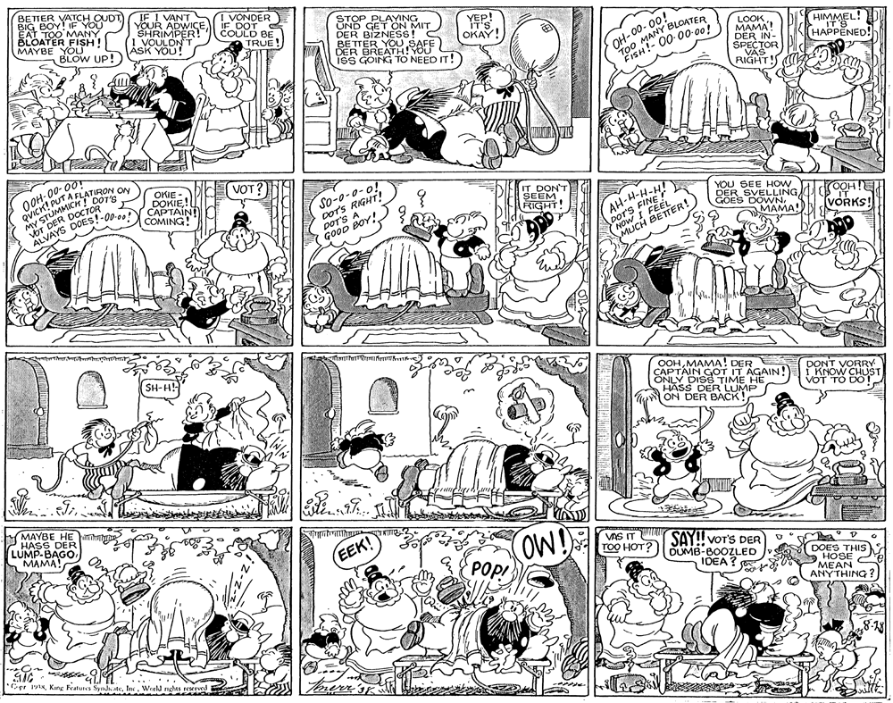 Fiction OCR: BETTER VATCH OUDT BIG BOY! IF YOU EAT TOO MANY BLOATER FISH! MAYBE YOU BLOW UP! IF I VANT YOUR ADWICE SHRIMPER! (! VOULDN T Ásk YOU! VONDER IF DOT COULD BE STOP PLAYING ÜND GET ON MIT DER YEP! IT'S OKAY! BETTEZNESS DER BREATH!YOU ISS GOING TO NEED IT! OH-00- 00! T00 MANY BLOATER FISH!- 00-0-00! TRUE YOU SAFE LOOK????? DER IN- SPECTOR VAS RIGHT!S C HIMMEL! IT S HAPPENED! OOH: 00- 00 OVICK!MICH! DOT'S A FLATIRON ON OKIE - DOKIE!L CAPTAIN VOT MY ST voT DER DOCTOR So-0-0-o! DOTS RIGHT! por'S A GOOD BOY! DON'T SEEM ALVAYS DOES!-00-00! COMING! AH-H-H-H! I FEELER! YOU SEE HOW DER SVELLING GOES DOWNMAMA! RIGHT! DOTS FINE NOICH VORKS! SH-H! OOHMAMA! DER CAPTAIN GOT IT AGAIN! ONLY DISS TIME HE HASS DER LUMP ON DER BACK! DONT I KNOW VOT TO DO! MAYBE HE im PHASS DER LUMP-BAGOMAMA! OW! VAS IT SAY! VOTS DER TOO HOT?) OUMB-BOOZLED EEK! POpI DOES THIS HOSE MEAN ANYTHING IDEA? Cpe sWeeld nghts reserve BETTER VATCH OUDT BIG BOY! IF YOU EAT TOO MANY BLOATER FISH! MAYBE YOU BLOW UP! IF I VANT YOUR ADWICE SHRIMPER! (! VOULDN T Ásk YOU! VONDER IF DOT COULD BE STOP PLAYING ÜND GET ON MIT DER YEP! IT'S OKAY! BETTEZNESS DER BREATH!YOU ISS GOING TO NEED IT! OH-00- 00! T00 MANY BLOATER FISH!- 00-0-00! TRUE YOU SAFE LOOK????? DER IN- SPECTOR VAS RIGHT!S C HIMMEL! IT S HAPPENED! OOH: 00- 00 OVICK!MICH! DOT'S A FLATIRON ON OKIE - DOKIE!L CAPTAIN VOT MY ST voT DER DOCTOR So-0-0-o! DOTS RIGHT! por'S A GOOD BOY! DON'T SEEM ALVAYS DOES!-00-00! COMING! AH-H-H-H! I FEELER! YOU SEE HOW DER SVELLING GOES DOWNMAMA! RIGHT! DOTS FINE NOICH VORKS! SH-H! OOHMAMA! DER CAPTAIN GOT IT AGAIN! ONLY DISS TIME HE HASS DER LUMP ON DER BACK! DONT I KNOW VOT TO DO! MAYBE HE im PHASS DER LUMP-BAGOMAMA! OW! VAS IT SAY! VOTS DER TOO HOT?) OUMB-BOOZLED EEK! POpI DOES THIS HOSE MEAN ANYTHING IDEA? Cpe sKing Features Synd ateWeeld nghts reserve