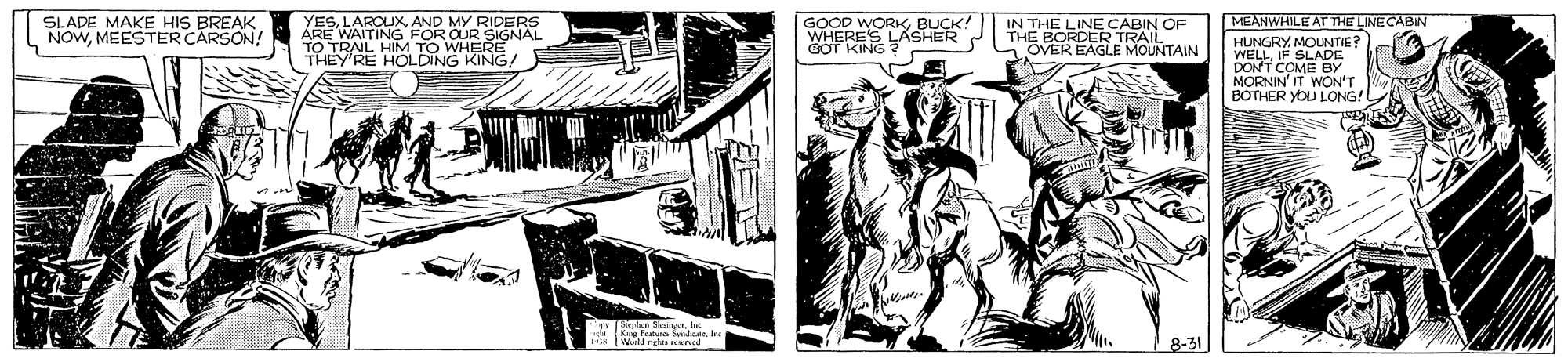 Line art OCR: SLADE MAKE HIS BREAK. NOWMEESTER CARSON! YESAND MY RIDERS ÁRE WAITING FOR OUR SIGNAL TO TRAIL HIM TO WHERE THEY'RE HOLDING KING! MEANWHILE AT THE LINE CABIN GOOD WORKBUCK! WHERE'S LASHER GOT KING IN THE LINE CABIN OF R TRAIL OVER EAGLE MOUNTAIN HUNGRY MOUNTIE? WELLIF SLADE DON'T COME BY MORNIN IT WON'T BOTHER YOU LONG! SLADE MAKE HIS BREAK. NOWMEESTER CARSON! YESAND MY RIDERS ÁRE WAITING FOR OUR SIGNAL TO TRAIL HIM TO WHERE THEY'RE HOLDING KING! MEANWHILE AT THE LINE CABIN GOOD WORKBUCK! WHERE'S LASHER GOT KING IN THE LINE CABIN OF R TRAIL OVER EAGLE MOUNTAIN HUNGRY MOUNTIE? WELLIF SLADE DON'T COME BY MORNIN IT WON'T BOTHER YOU LONG!