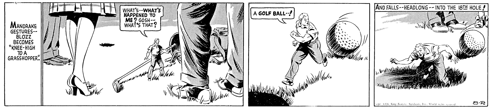 Art OCR: AND FALLS--HEADLONG -- INTO THE 18TH HOLE! WHAT'S--WHAT'S HAPPENED TO ME ? GOSH - WHAT'S THAT? A GOLF BALL-! MANDRAKE GESTURES-- BLOZZ BECOMES "KNEE-HIGH TO A GRASSHOPPER" 8-R AND FALLS--HEADLONG -- INTO THE 18TH HOLE! WHAT'S--WHAT'S HAPPENED TO ME ? GOSH - WHAT'S THAT? A GOLF BALL-! MANDRAKE GESTURES-- BLOZZ BECOMES "KNEE-HIGH TO A GRASSHOPPER" 8-R