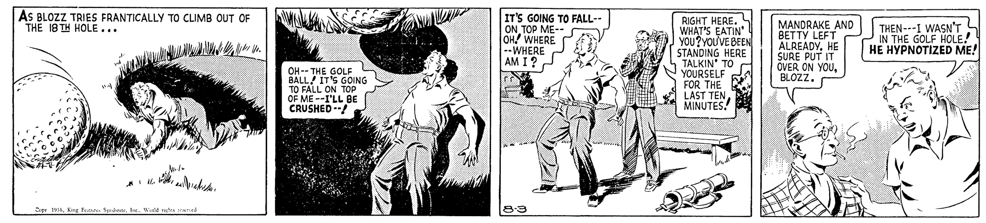 Drawing OCR: AS BLOZZ TRIES FRANTICALLY TO CLIMB OUT OF THE 18 TH HOLE... IT'S GOING TO FALL-- ONTOP ME-- OH! WHERE --WHERE AM I? RIGHT HERE. WHAT'S EATIN' YOU?YOUVE BEEN STANDING HERE TALKIN TO YOURSELF FOR THE LAST TENMINUTES! MANDRAKE AND BETTY LEFT ALREADYHE SURE PUT IT OVER ON YOUBLOZZ. THEN---I WASN'T IN THE GOLF HOLE! HE HYPNOTIZED ME! OH -- THE GOLF BALL IT'S GOING TO FALL ON TOP OF ME --I'LL BE CRUSHED --! tr 1914Wild nehus rad AS BLOZZ TRIES FRANTICALLY TO CLIMB OUT OF THE 18 TH HOLE... IT'S GOING TO FALL-- ONTOP ME-- OH! WHERE --WHERE AM I? RIGHT HERE. WHAT'S EATIN' YOU?YOUVE BEEN STANDING HERE TALKIN TO YOURSELF FOR THE LAST TENMINUTES! MANDRAKE AND BETTY LEFT ALREADYHE SURE PUT IT OVER ON YOUBLOZZ. THEN---I WASN'T IN THE GOLF HOLE! HE HYPNOTIZED ME! OH -- THE GOLF BALL IT'S GOING TO FALL ON TOP OF ME --I'LL BE CRUSHED --! tr 1914King Fortste SerisoteWild nehus rad