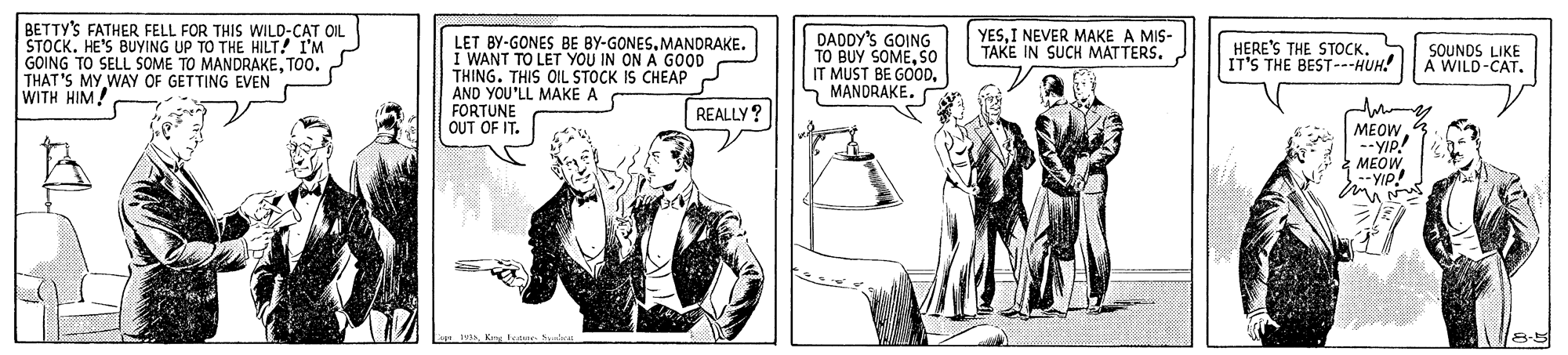 Art OCR: BETTY'S FATHER FELL FOR THIS WILD-CAT OIL STOCK. HE'S BUYING UP TO THE HILT! I'M GOING TO SELL SOME TO MANDRAKETOO. THAT'S MY WAY OF GETTING EVEN WITH HI?/ YESI NEVER MAKE A MIS- TAKE IN SUCH MATTERSLET BY-GONES BE BY-GONES. MANDRAKE. I WANT TO LET YOU IN ON A GOOD THING. THIS OIL STOCK IS CHEAP AND YOU'LL MAKE A FORTUNE OUT OF IT. DADDY'S GOING TO BUY SOMESO IT MUST BE GOODHERE'S THE STOCK. IT'S THE BEST---HUH! SOUNDS LIKE A WILD-CAT. REALLY? MEOW --YIP! MEOW --YIP! BETTY'S FATHER FELL FOR THIS WILD-CAT OIL STOCK. HE'S BUYING UP TO THE HILT! I'M GOING TO SELL SOME TO MANDRAKETOO. THAT'S MY WAY OF GETTING EVEN WITH HI?/ YESI NEVER MAKE A MIS- TAKE IN SUCH MATTERSLET BY-GONES BE BY-GONES. MANDRAKE. I WANT TO LET YOU IN ON A GOOD THING. THIS OIL STOCK IS CHEAP AND YOU'LL MAKE A FORTUNE OUT OF IT. DADDY'S GOING TO BUY SOMESO IT MUST BE GOODHERE'S THE STOCK. IT'S THE BEST---HUH! SOUNDS LIKE A WILD-CAT. REALLY? MEOW --YIP! MEOW --YIP!