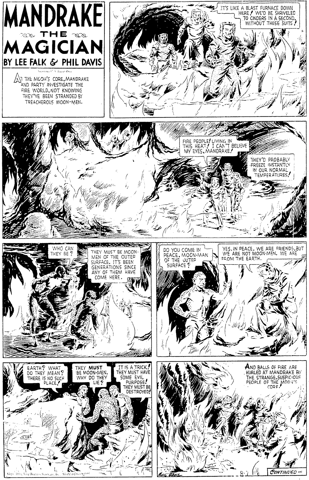 Art OCR: MANDRAKE IT'S LIKE A BLAST FURNACE DOWN HERE! WE'D BE SHRIVELED TO CINDERS IN A SECONDWITHOUT THESE SUITS a THE MAGICIAN BY LEE FALK & PHIL DAVIS A THE MGDI'S COREMANDRAKE "AND PARTY INVESTIGATE THE FIRE WORLDNOT KNOWING THEY'VE BEEN STRANDED BY TREACHEROUS MOON-MEN. FIRE PEOPLE! LIVING IN THIS HEAT! I CAN'T BELIEVE MY EYESMANDRAKE! THEY'D PROBABLY FREEZE INSTANTLY IN OUR NORMAL TEMPERATURES! WHO CAN THEY SE ? THEY MUST BE MOON- MEN OF THE OUTER SURFACE. IT'S BEEN GENERATIONS SINCE ANY OF THEM HAVE COME HERE. gE DO YOU COME IN PEACEMOCN-MAN OF THE JUTER SURFACE ? YES. IN PEACE. WE ARE FRIENDSBUT WE ARE NOT MOON-MENWE ARE FG OM THE EARTH. EARTH? WHAT DO THEY MEAN? THERE I5 NO SUCH PLACE! THEY MUST BE MOON-MEN. WHY DO THEY LIE? IT IS A TRICK! THEY MUST HAVE SOME EVIL PURPOSE! THEY MUST BE DESTROYED! AND BALLS OF FIRE ARE HURLED AT MANDRAKE BY THE STRANGE.SUSPICIOUS PEOPLE OF THE MONV'S CORF. CONTINUED Cr 19 Cn Frati SuitatrWisM MANDRAKE IT'S LIKE A BLAST FURNACE DOWN HERE! WE'D BE SHRIVELED TO CINDERS IN A SECONDWITHOUT THESE SUITS a THE MAGICIAN BY LEE FALK & PHIL DAVIS A THE MGDI'S COREMANDRAKE "AND PARTY INVESTIGATE THE FIRE WORLDNOT KNOWING THEY'VE BEEN STRANDED BY TREACHEROUS MOON-MEN. FIRE PEOPLE! LIVING IN THIS HEAT! I CAN'T BELIEVE MY EYESMANDRAKE! THEY'D PROBABLY FREEZE INSTANTLY IN OUR NORMAL TEMPERATURES! WHO CAN THEY SE ? THEY MUST BE MOON- MEN OF THE OUTER SURFACE. IT'S BEEN GENERATIONS SINCE ANY OF THEM HAVE COME HERE. gE DO YOU COME IN PEACEMOCN-MAN OF THE JUTER SURFACE ? YES. IN PEACE. WE ARE FRIENDSBUT WE ARE NOT MOON-MENWE ARE FG OM THE EARTH. EARTH? WHAT DO THEY MEAN? THERE I5 NO SUCH PLACE! THEY MUST BE MOON-MEN. WHY DO THEY LIE? IT IS A TRICK! THEY MUST HAVE SOME EVIL PURPOSE! THEY MUST BE DESTROYED! AND BALLS OF FIRE ARE HURLED AT MANDRAKE BY THE STRANGE.SUSPICIOUS PEOPLE OF THE MONV'S CORF. CONTINUED Cr 19 Cn Frati Suitatr