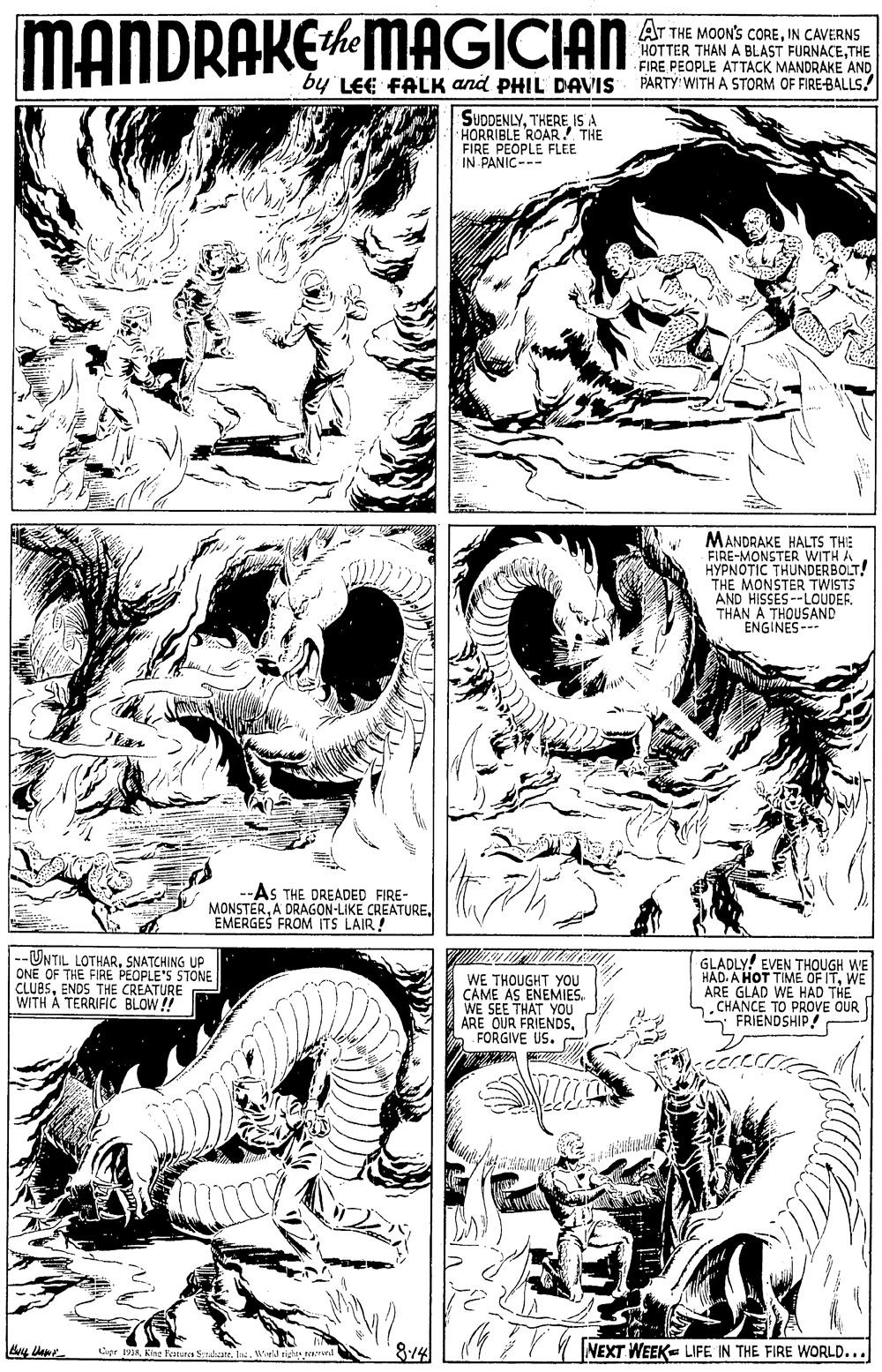 Monochrome OCR: MANDRAKEMAGICIAN AT THE MOON'S COREIN CAVERNS HOTTER THAN A BLAST FURNACETHE FIRE PEOPLE ATTACK MANDRAKE AND PARTY WITH A STORM OF FIRE-BALLS. ithe by LEE FALK and PHIL DAVIS SUDDENLYTHERE ISA HORRIBLE ROAR THE FIRE PEOPLE FLEE IN PANIC--- MANDRAKE HALTS THE FIRE-MONSTER WITH A HYPNOTIC THUNDERBOLT! THE MONSTER TWISTS AND HISSES--LOUDER. THAN A THOUSAND ENGINES-- AS THE DREADED FIRE- MONSTEREMERGES FROM ITS LAIR! --UNTIL LOTHARSNATCHING UP ONE OF THE FIRE PEOPLE'S STONE CLUBSENDS THE CREATURE WITH À TERRIFIC BLOW!! WE THOUGHT YOU CAME AS ENEMIES. WE SEE THAT YOU ARE OUR FRIENDSFORGIVE US. GLADLY! EVEN THOUGH WE HAD. A HOT TIME OF ITWE ARE GLAD WE HAD THE n. CHANCE TO PROVE OUR FRIENDSHIP ! Cipr 19King Fanures Subaate. In. Wuld tigh and 8:14 77 N INEXT WEEK= LIFE IN THE FIRE WORLD... MANDRAKEMAGICIAN AT THE MOON'S COREIN CAVERNS HOTTER THAN A BLAST FURNACETHE FIRE PEOPLE ATTACK MANDRAKE AND PARTY WITH A STORM OF FIRE-BALLS. ithe by LEE FALK and PHIL DAVIS SUDDENLYTHERE ISA HORRIBLE ROAR THE FIRE PEOPLE FLEE IN PANIC--- MANDRAKE HALTS THE FIRE-MONSTER WITH A HYPNOTIC THUNDERBOLT! THE MONSTER TWISTS AND HISSES--LOUDER. THAN A THOUSAND ENGINES-- AS THE DREADED FIRE- MONSTERA DRAGON-LIKE CREATUREEMERGES FROM ITS LAIR! --UNTIL LOTHARSNATCHING UP ONE OF THE FIRE PEOPLE'S STONE CLUBSENDS THE CREATURE WITH À TERRIFIC BLOW!! WE THOUGHT YOU CAME AS ENEMIES. WE SEE THAT YOU ARE OUR FRIENDSFORGIVE US. GLADLY! EVEN THOUGH WE HAD. A HOT TIME OF ITWE ARE GLAD WE HAD THE n. CHANCE TO PROVE OUR FRIENDSHIP ! Cipr 19King Fanures Subaate. In. Wuld tigh and 8:14 77 N INEXT WEEK= LIFE IN THE FIRE WORLD...