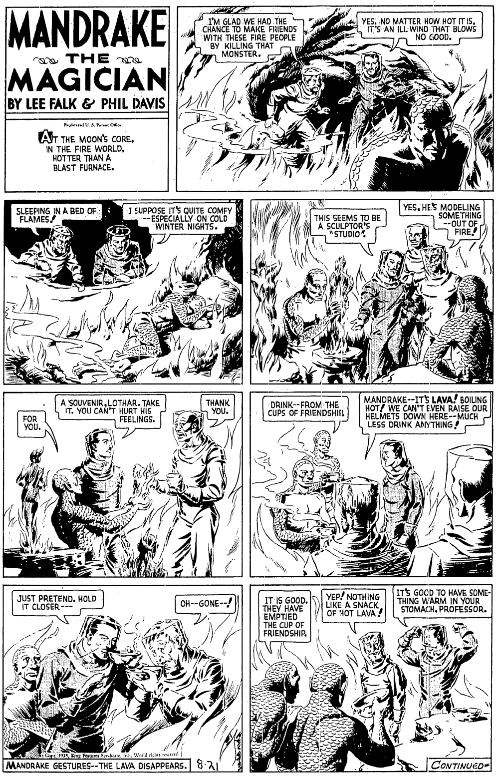 Font OCR: MANDRAKE I'M GLAD WE HAD THE CHANCE TO MAKE FRIENDS WITH THESE FIRE PEOPLE BY KILLING THAT MONSTER. YES. NO MATTER HOW HOT IT ISIT'S AN ILL. WIND THAT BLOWS NO GOOD. a THE e MAGICIAN BY LEE FALK & PHIL DAVIS Resrered U S. Patent Ofo. AT THE MOON'S COREHOTTER THANA BLAST FURNACE. I SUPPOSE ITS QUITE COMFY --ESPECIALLY ON COLD WINTER NIGHTS. YES. HES MODELING SOMETHING OUT OF FIRE SLEEPING IN A BED OF FLAMES THIS SEEMS TO BE A SCULPTOR'S "STUDIO A SOUVENIRLOTHAR. TAKE IT. YOU CANT HURT HIS FEELINGS. MANDRAKE--IT5 LAVA! BOILING HOT! WE CAN'T EVEN RAISE OUR HELMETS DOWN HERE--MUCH LESS DRINK ANYTHING! THANK YOU. DRINK--FROM THE CUPS OF FRIENDSHIR FOR YOU. JUST PRETEND. HOLD IT CLOSER- IT IS GOOD. THEY HAVE EMPTIED THE CUP OF FRIENDSHIP. YEP! NOTHING LIKE A SNACK OF HOT LAVA ITS GOCD TO HAVE SOME- THING WARM IN YOUR STOMACHPROFESSOR. OH--GONE--! Cr 19Wreld ridas el MANDRAKE GESTURES--THE LAVA DISAPPEARS. 8.3 CONTINUED- MANDRAKE I'M GLAD WE HAD THE CHANCE TO MAKE FRIENDS WITH THESE FIRE PEOPLE BY KILLING THAT MONSTER. YES. NO MATTER HOW HOT IT ISIT'S AN ILL. WIND THAT BLOWS NO GOOD. a THE e MAGICIAN BY LEE FALK & PHIL DAVIS Resrered U S. Patent Ofo. AT THE MOON'S COREIN THE FIRE WORLDHOTTER THANA BLAST FURNACE. I SUPPOSE ITS QUITE COMFY --ESPECIALLY ON COLD WINTER NIGHTS. YES. HES MODELING SOMETHING OUT OF FIRE SLEEPING IN A BED OF FLAMES THIS SEEMS TO BE A SCULPTOR'S "STUDIO A SOUVENIRLOTHAR. TAKE IT. YOU CANT HURT HIS FEELINGS. MANDRAKE--IT5 LAVA! BOILING HOT! WE CAN'T EVEN RAISE OUR HELMETS DOWN HERE--MUCH LESS DRINK ANYTHING! THANK YOU. DRINK--FROM THE CUPS OF FRIENDSHIR FOR YOU. JUST PRETEND. HOLD IT CLOSER- IT IS GOOD. THEY HAVE EMPTIED THE CUP OF FRIENDSHIP. YEP! NOTHING LIKE A SNACK OF HOT LAVA ITS GOCD TO HAVE SOME- THING WARM IN YOUR STOMACHPROFESSOR. OH--GONE--! Cr 19Kng Fraturs SraliateWreld ridas el MANDRAKE GESTURES--THE LAVA DISAPPEARS. 8.3 CONTINUED-