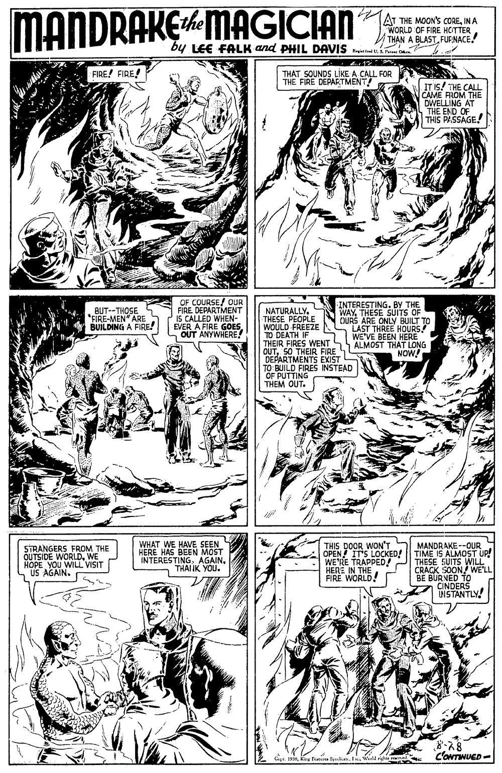 Art OCR: MANDRAKEMAGICIAN AT THE MOON's COREIN A WORLD OF FIRE HCITTER V THAN A BLASTFURNACE. by LEE FALK and PHIL DAVIS yi trad P on FIRE! FIRE! THAT SOUNDS LIKE A CALL FOR THE FIRE DEPARTMENT! IT Is! THE CALL CAME FROM THE DWELLING AT THE END OF THIS PASSAGE! OF COURSE! OUR FIRE DEPARTMENT IS CALLED WHEN- EVER A FIRE GOES OUT ANYWHERE! INTERESTING. BY THE WAYTHESE SUITS OF OURS ARE ONLY BUILT TO LAST THREE HOURS WE'VE BEEN HERE ALMOST THAT LONG NOW! BUT--THOSE *FIRE-MEN" ARE BUILDING A FIRE! NATURALLYTHESE PEOPLE WOULD FREEZE TO DEATH IF THEIR FIRES WENT OUTSO THEIR FIRE DEPARTMENTS EXIST TO: BUILD FIRES INSTEAD OF PUTTING THEM OUT. WHAT WE HAVE SEEN HERE HAS BEEN MOST INTERESTINGTHAI IK YOU. MANDRAKE --OUR OPEN! IT'S LOCKED! TIME IS ALMOST UP! THESE SUITS WILL CRACK SOON! WE'LL BE BURNED TO CINDERS INSTANTLY! THIS DOOR WON'T STRANGERS FROM THE OUTSIDE WORLDWE HOPE YOU WILL VISIT US AGAIN. WE'RE TRAPPED! HERE IN THE FIRE WORLD! 8.78 C'ONTINUED- Gyr. 1938Werld righa rewed MANDRAKEMAGICIAN AT THE MOON's COREIN A WORLD OF FIRE HCITTER V THAN A BLASTFURNACE. by LEE FALK and PHIL DAVIS yi trad P on FIRE! FIRE! THAT SOUNDS LIKE A CALL FOR THE FIRE DEPARTMENT! IT Is! THE CALL CAME FROM THE DWELLING AT THE END OF THIS PASSAGE! OF COURSE! OUR FIRE DEPARTMENT IS CALLED WHEN- EVER A FIRE GOES OUT ANYWHERE! INTERESTING. BY THE WAYTHESE SUITS OF OURS ARE ONLY BUILT TO LAST THREE HOURS WE'VE BEEN HERE ALMOST THAT LONG NOW! BUT--THOSE *FIRE-MEN" ARE BUILDING A FIRE! NATURALLYTHESE PEOPLE WOULD FREEZE TO DEATH IF THEIR FIRES WENT OUTSO THEIR FIRE DEPARTMENTS EXIST TO: BUILD FIRES INSTEAD OF PUTTING THEM OUT. WHAT WE HAVE SEEN HERE HAS BEEN MOST INTERESTINGTHAI IK YOU. MANDRAKE --OUR OPEN! IT'S LOCKED! TIME IS ALMOST UP! THESE SUITS WILL CRACK SOON! WE'LL BE BURNED TO CINDERS INSTANTLY! THIS DOOR WON'T STRANGERS FROM THE OUTSIDE WORLDWE HOPE YOU WILL VISIT US AGAIN. WE'RE TRAPPED! HERE IN THE FIRE WORLD! 8.78 C'ONTINUED- Gyr. 1938King Teatua SpalicanWerld righa rewed