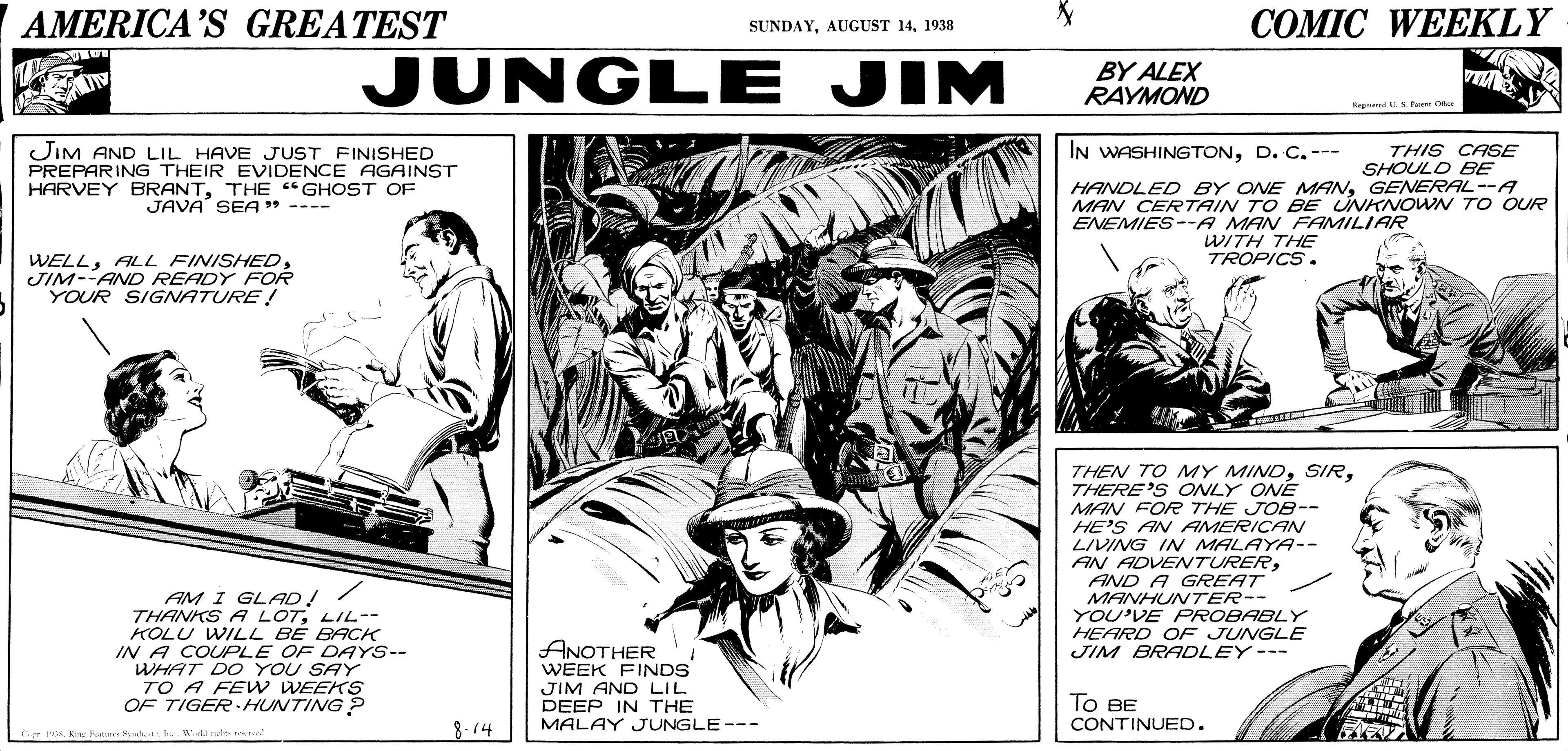 Art OCR: AMERICA'S GREATEST ??MIC WEEKLY SUNDAY1938 JUNGLE JIM BY ALEX RAYMOND A Rgad .S re O JIM AND LIL HAVE JUST FINISHED PREPARING THEIR EVIDENCE AGAINST HARVEY BRANTTHE "GHOST OF JAVA SEA " ---- IN WASHINGTOND. C.--- THIS CASE SHOULD BE HANDLED BY ONE MANGENERAL--A MAN CERTAIN TO BE UNKNOWN TO OUR ENEMIES--A MAN FAMILIAR WITH THE TROPICS. WELLJIM--AND READY FOR YOUR SIGNATURE! THEN TO MY MINDTHERE'S ONLY ONE MAN FOR THE JOB-- HE'S AN AMERICAN LIVING IN MALAYA-- AN ADVENTURERAND A GREAT MANHUNTER-- YOU'VE FPROBABLY HEARD OF JUNGLE JIM BRADLEY--- AM I GLAD!/ THANKS A LOTLIL-- KOLU WILL BE BACK IN A COUPLE OF DAYS-- WHAT DO YOU SAY TO A FEW WEEKS OF TIGER HUNTING ? ANOTHER WEEK FINDS JIM AND LIL DEEP IN THE MALAY JUNGLE--- ?? BE CONTINUED. 8.14 AMERICA'S GREATEST ??MIC WEEKLY SUNDAYAUGUST 141938 JUNGLE JIM BY ALEX RAYMOND A Rgad .S re O JIM AND LIL HAVE JUST FINISHED PREPARING THEIR EVIDENCE AGAINST HARVEY BRANTTHE "GHOST OF JAVA SEA " ---- IN WASHINGTOND. C.--- THIS CASE SHOULD BE HANDLED BY ONE MANGENERAL--A MAN CERTAIN TO BE UNKNOWN TO OUR ENEMIES--A MAN FAMILIAR WITH THE TROPICS. WELLALL FINISHEDJIM--AND READY FOR YOUR SIGNATURE! THEN TO MY MINDTHERE'S ONLY ONE MAN FOR THE JOB-- HE'S AN AMERICAN LIVING IN MALAYA-- AN ADVENTURERAND A GREAT MANHUNTER-- YOU'VE FPROBABLY HEARD OF JUNGLE JIM BRADLEY--- AM I GLAD!/ THANKS A LOTLIL-- KOLU WILL BE BACK IN A COUPLE OF DAYS-- WHAT DO YOU SAY TO A FEW WEEKS OF TIGER HUNTING ? ANOTHER WEEK FINDS JIM AND LIL DEEP IN THE MALAY JUNGLE--- ?? BE CONTINUED. 8.14