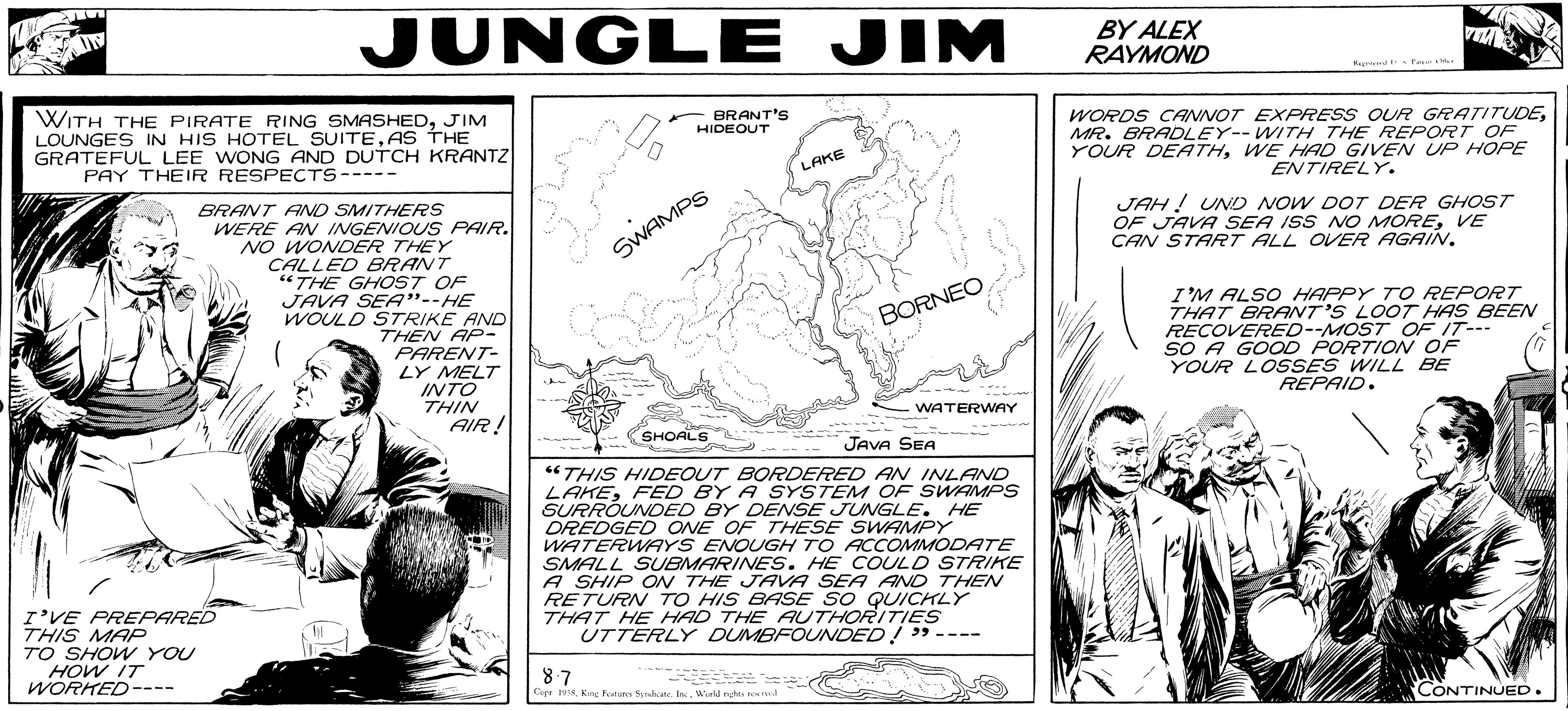 Art OCR: JUNGLE JIM BY ALEX RAYMOND WITH THE PIRATE RING SMASHEDJIM LOUNGES IN HIS HOTEL SUITEAS THE GRATEFUL LEE WONG AND DUTCH KRANTZ PAY THEIR RESPECTS---- - BRANT'S HIDEOUT WORDS CANNOT EXPRESS OUR GRATITUDEMR. BRADLEY-- WITH THE REPORT OF YOUR DEATHWE HAD GIVE N UP HOPE LAKE ENTIRELY. BRANT AND SMITHERS WERE ANV INGENIOUS PAIR. NO WONDER THEY CALLED BRANT “THE GHOST OF JAVA SEA".-HE WOULD STRIKE AND THEN AP- PARENT- LY MELT INTO THIN AIR! JAH ! UND NOW DOT DER GHOST OF JAVA SEA ISS NO MOREVE CAN START ALL OVER AGAIN. SWAMPS I'M ALSO HAPPY T O REPORT THAT BRANT'S LOOT HAS BEEN RECOVERED--MOST OF IT--- SO A GOOD PORTION OF YOUR LOSSES WILL BE REPAID. BORNEO WATERWAY SHOALS JAVA SEA “THIS HIDEOUT BORDERED AN INLAND LAKEFED BY A SYSTEM OF SWAMPS SURRÓUNDED BY DENSE JUNGLE. HE DREDGED ONE OF THESE SWAMPY WATERWAYS ENOUGH TO ACCOMMODATE SMALL SUBMARINES. HE COULD STRIKE A SHIP ON THE JAVA SEA AND THEN RETURN TO HIS BASE SO QUICHLY THAT HE HAD THE AUTHORITIES UTTERLY DUMBFOUNDED! " ---- I'VE PREPARED THIS MAP TO SHOW YOU HOW IT WORKED ---- 87 Cerr 19isWorkd nts ed CONTINUED. JUNGLE JIM BY ALEX RAYMOND WITH THE PIRATE RING SMASHEDJIM LOUNGES IN HIS HOTEL SUITEAS THE GRATEFUL LEE WONG AND DUTCH KRANTZ PAY THEIR RESPECTS---- - BRANT'S HIDEOUT WORDS CANNOT EXPRESS OUR GRATITUDEMR. BRADLEY-- WITH THE REPORT OF YOUR DEATHWE HAD GIVE N UP HOPE LAKE ENTIRELY. BRANT AND SMITHERS WERE ANV INGENIOUS PAIR. NO WONDER THEY CALLED BRANT “THE GHOST OF JAVA SEA".-HE WOULD STRIKE AND THEN AP- PARENT- LY MELT INTO THIN AIR! JAH ! UND NOW DOT DER GHOST OF JAVA SEA ISS NO MOREVE CAN START ALL OVER AGAIN. SWAMPS I'M ALSO HAPPY T O REPORT THAT BRANT'S LOOT HAS BEEN RECOVERED--MOST OF IT--- SO A GOOD PORTION OF YOUR LOSSES WILL BE REPAID. BORNEO WATERWAY SHOALS JAVA SEA “THIS HIDEOUT BORDERED AN INLAND LAKEFED BY A SYSTEM OF SWAMPS SURRÓUNDED BY DENSE JUNGLE. HE DREDGED ONE OF THESE SWAMPY WATERWAYS ENOUGH TO ACCOMMODATE SMALL SUBMARINES. HE COULD STRIKE A SHIP ON THE JAVA SEA AND THEN RETURN TO HIS BASE SO QUICHLY THAT HE HAD THE AUTHORITIES UTTERLY DUMBFOUNDED! " ---- I'VE PREPARED THIS MAP TO SHOW YOU HOW IT WORKED ---- 87 Cerr 19isKee Foun Syrahate. InWorkd nts ed CONTINUED.
