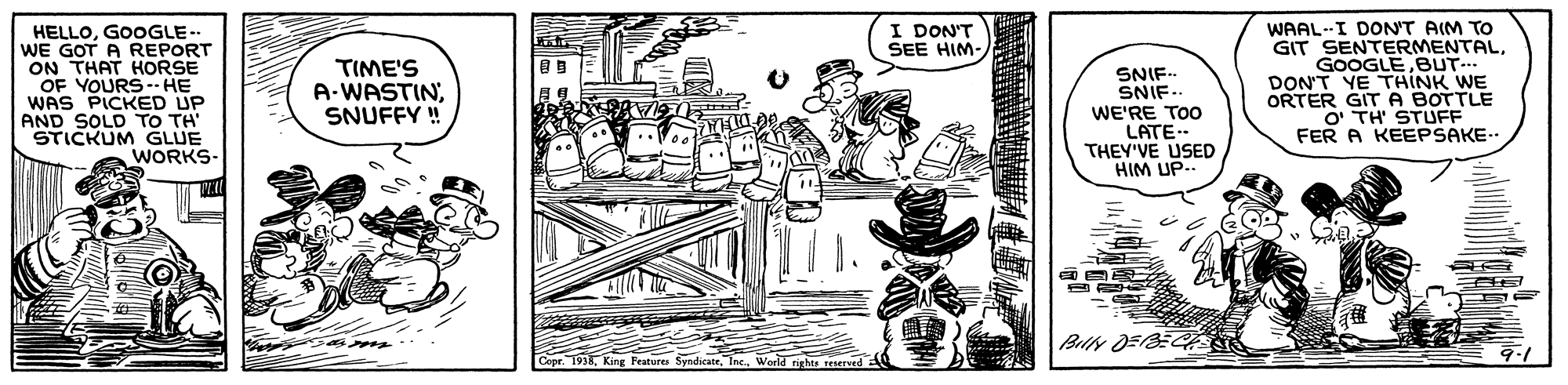 Sun hat OCR: WAAL--I DON'T AIM TO GIT SENTERMENTALBUT- DON'T YE THINK WE ORTER GITA BOTTLE O TH' STUFF FER A KEEPSAKE-. I DON'T SEE HIM- HELLOGOOGLE.. WE GOT A REPORT ON THAT HORSE OF YOURS- HE WAS PICKED UP AND SOLD TO TH' STICKUM GLUE WORKS- TIME'S A-WASTINSNUFFY ! SNIF- SNIF.. WE'RE TOO LATE.- THEY'VE USED HIM UP.. BilN DEBE Features SyndicateIrights reserved WAAL--I DON'T AIM TO GIT SENTERMENTALBUT- DON'T YE THINK WE ORTER GITA BOTTLE O TH' STUFF FER A KEEPSAKE-. I DON'T SEE HIM- HELLOGOOGLE.. WE GOT A REPORT ON THAT HORSE OF YOURS- HE WAS PICKED UP AND SOLD TO TH' STICKUM GLUE WORKS- TIME'S A-WASTINSNUFFY ! SNIF- SNIF.. WE'RE TOO LATE.- THEY'VE USED HIM UP.. BilN DEBE Features SyndicateIrights reserved