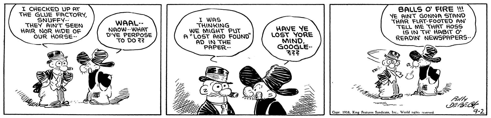 Drawing OCR: I CHECKED UP AT THE GLUE FACTORYSNUFFY.. THEY AIN'T SEEN HAIR NOR HIDE OF OUR HORSE-- WAAL.- NAOW--WHAT D'YE PERPOSE TO DO 2? I WAS THINKING WE MIGHT PUT A *LOST AND FOUND" AD IN THE PAPER.. HAVE YE LOST YORE MIND GOOGLE ??? BALLS O' FIRE ! YE AINT GONNA STAND THAR FLAT-FOOTED AN TELL ME THAT HOSS IS IN TH' HABIT O" READIN' NEWSPAPERS.. Blly Copr. 1918Warld rght. reserved. 9-2 I CHECKED UP AT THE GLUE FACTORYSNUFFY.. THEY AIN'T SEEN HAIR NOR HIDE OF OUR HORSE-- WAAL.- NAOW--WHAT D'YE PERPOSE TO DO 2? I WAS THINKING WE MIGHT PUT A *LOST AND FOUND" AD IN THE PAPER.. HAVE YE LOST YORE MIND GOOGLE ??? BALLS O' FIRE ! YE AINT GONNA STAND THAR FLAT-FOOTED AN TELL ME THAT HOSS IS IN TH' HABIT O" READIN' NEWSPAPERS.. Blly Copr. 1918King Fearures SyndicateWarld rght. reserved. 9-2