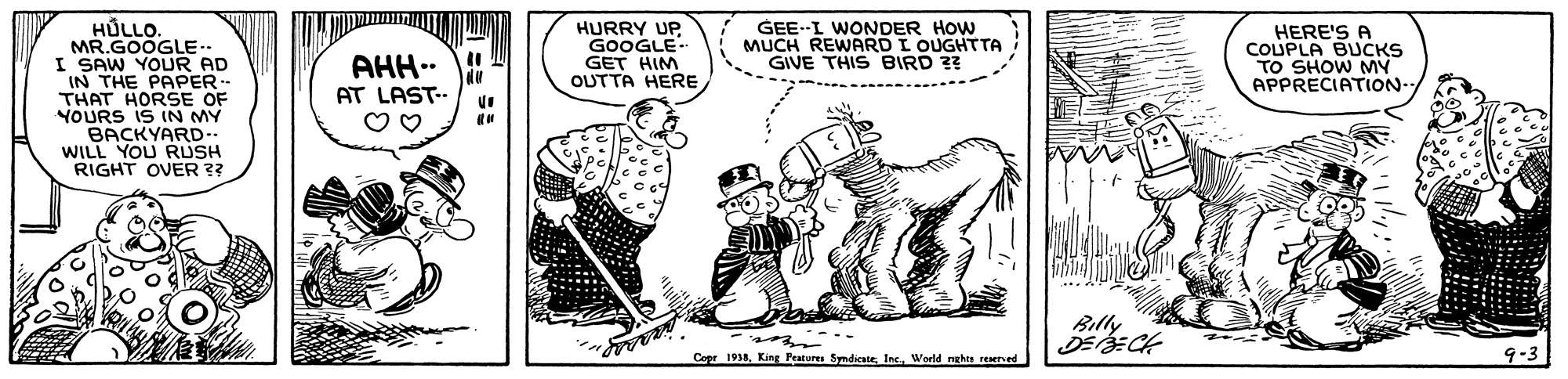Drawing OCR: HULLO. MR.GOOGLE.- I SAW YOUR AD IN THE PAPER THAT HORSE OF YOURS iS IN MY BACKYARD-. WILL YOU RUSH RIGHT OVER ?? HURRY UP GOOGLE- GET HIM OUTTA HERE GEE--I WONDER HOW MUCH REWARD I OUGHTTA GIVE THIS BIRD ?? HERE'S A COUPLA BUCKS TO SHOW MY APPRECIATION- AHH.. AT LAST-. Billy Copr 193Ine. World nghe rEned HULLO. MR.GOOGLE.- I SAW YOUR AD IN THE PAPER THAT HORSE OF YOURS iS IN MY BACKYARD-. WILL YOU RUSH RIGHT OVER ?? HURRY UP GOOGLE- GET HIM OUTTA HERE GEE--I WONDER HOW MUCH REWARD I OUGHTTA GIVE THIS BIRD ?? HERE'S A COUPLA BUCKS TO SHOW MY APPRECIATION- AHH.. AT LAST-. Billy Copr 193King Peatures SyndicateIne. World nghe rEned