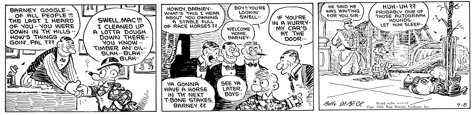Gesture OCR: BARNEY GOOGLE.. OF ALL PEOPLE !! THE LAST I HEARD OF YOU -You WERE DOWN IN TH' HILLS.. HOW'S THINGS GOIN'PAL ??? SWELLMAC! I CLEANED UP A LOTTA DOUGH DOWN THERE.. You KNOW- TIMBER AN' OIL-- BLAH - BLAH-. BLAH-- HOWDYBARNEY-- WHAT'S THISI HEAR ABOUT YOu OWNING A STABLE FULL OF RACE HORSES ?? BOY! YOU'RE LOOKIN SWELL. IF YOU'RE IN A HURRY-- MY CAR'S AT THE DOOR-. HE SAID HE WAS WAITING FOR YOUSIR HUH- UH 33 PROBABLY ONE OF THOSE AUTOGRAPH HOUNDS.. LET HIM SLEEP. WELCOME HOMEBARNEY YA GONNA HAVE A HORSE IN TH' NEXT T-BONE STAKESBARNEY 2? SEE YA LATERBOYS- Blly DEBE C World nghes ned Copr 1938Ine. 9-8 BARNEY GOOGLE.. OF ALL PEOPLE !! THE LAST I HEARD OF YOU -You WERE DOWN IN TH' HILLS.. HOW'S THINGS GOIN'PAL ??? SWELLMAC! I CLEANED UP A LOTTA DOUGH DOWN THERE.. You KNOW- TIMBER AN' OIL-- BLAH - BLAH-. BLAH-- HOWDYBARNEY-- WHAT'S THISI HEAR ABOUT YOu OWNING A STABLE FULL OF RACE HORSES ?? BOY! YOU'RE LOOKIN SWELL. IF YOU'RE IN A HURRY-- MY CAR'S AT THE DOOR-. HE SAID HE WAS WAITING FOR YOUSIR HUH- UH 33 PROBABLY ONE OF THOSE AUTOGRAPH HOUNDS.. LET HIM SLEEP. WELCOME HOMEBARNEY YA GONNA HAVE A HORSE IN TH' NEXT T-BONE STAKESBARNEY 2? SEE YA LATERBOYS- Blly DEBE C World nghes ned Copr 1938Kine Features SyvndicaneIne. 9-8