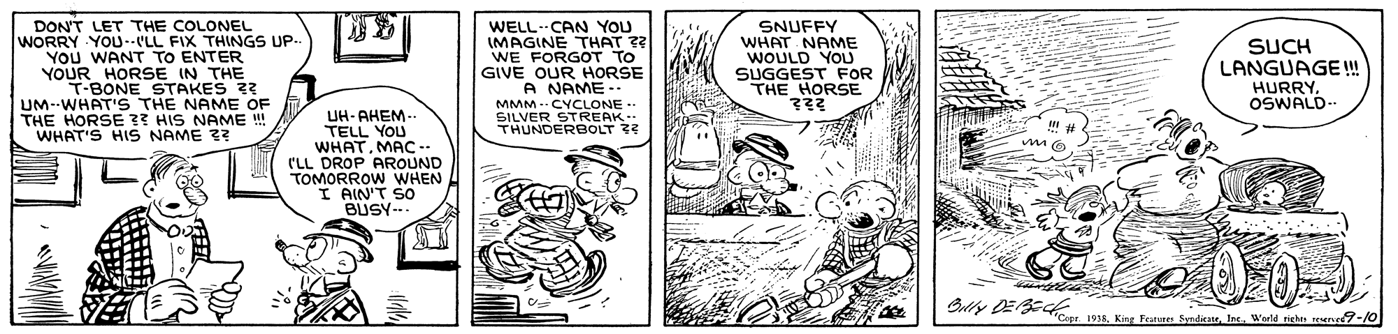 Publication OCR: DON'T LET THE COLONEL WORRY YOU--LL FIX THINGS UP.. YOU WANT TO ENTER YOUR HORSE IN THE T-BONE STAKES 3? UM--WHAT'S THE NAME OF THE HORSE ?? HIS NAME ! WHAT'S HIS NAME 3? WELL-CAN YOU IMAGINE THAT ?? WE FORGOT TO GIVE OUR HORSE A NAME MMM - CYCLONE SILVER STREAK- THUNDERBOLT 3? SNUFFY WHAT NAME WOULD YOU SUGGEST FOR THE HORSE SUCH LANGUAGE! HURRY. OSWALD-. UH-AHEM.. TELL YOU WHATMAC (LL DROP AROUND TOMORROW WHEN I AIN'T SO BUSY-.. Butty DEE 94. Kinr Feann SndisaneIne. Warld riehe DON'T LET THE COLONEL WORRY YOU--LL FIX THINGS UP.. YOU WANT TO ENTER YOUR HORSE IN THE T-BONE STAKES 3? UM--WHAT'S THE NAME OF THE HORSE ?? HIS NAME ! WHAT'S HIS NAME 3? WELL-CAN YOU IMAGINE THAT ?? WE FORGOT TO GIVE OUR HORSE A NAME MMM - CYCLONE SILVER STREAK- THUNDERBOLT 3? SNUFFY WHAT NAME WOULD YOU SUGGEST FOR THE HORSE SUCH LANGUAGE! HURRY. OSWALD-. UH-AHEM.. TELL YOU WHATMAC (LL DROP AROUND TOMORROW WHEN I AIN'T SO BUSY-.. Butty DEE 94. Kinr Feann SndisaneIne. Warld riehe