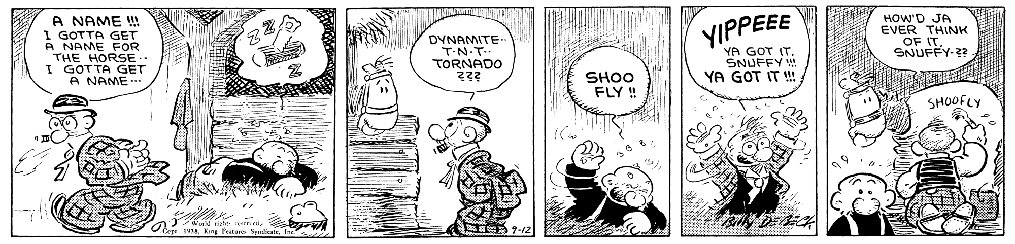 Line OCR: A NAME !! I GOTTA GET A NAME FOR THE HORSE.. I GOTTA GET A NAME- HOW'D JA EVER THINK OF IT. SNUFFY-22 DYNAMITE- TN-T- TORNADO YIPPEEE YA GOT ITSNUFFY ! YA GOT IT !!. SHOO FLY ! SHOOFLY Peatures SyndicateA NAME !! I GOTTA GET A NAME FOR THE HORSE.. I GOTTA GET A NAME- HOW'D JA EVER THINK OF IT. SNUFFY-22 DYNAMITE- TN-T- TORNADO YIPPEEE YA GOT ITSNUFFY ! YA GOT IT !!. SHOO FLY ! SHOOFLY Peatures Syndicate