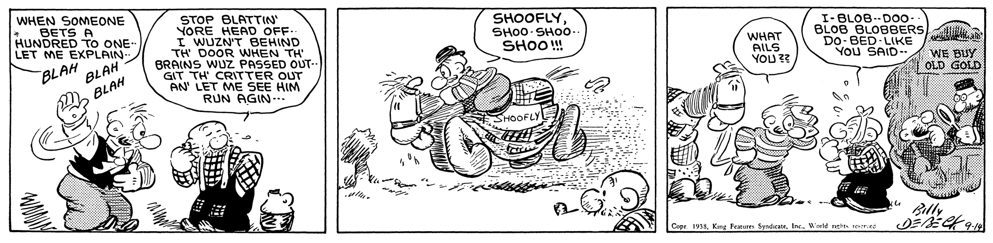 Art OCR: WHEN SOMEONE BETS A HUNDRED TO ONE LET ME EXPLAIN STOP BLATTIN' YORE HEAD OFF. I WUZN'T BEHIND TH DOOR WHEN TH BRAINS WUZ PASSED OUT- GIT TH' CRITTER OUT AN' LET ME SEE HIM RUN AGIN. SHOOFLYSHO0 SH00 SHOO! WHAT AILS YOU ?? I-BLOB--DOo- BLOB BLOBBERS Do-BED LIKE YOU SAID. BLAH BLAH WE BUY OLD GOLD BLAH Blly Copr. 1935W'orld nghes resred WHEN SOMEONE BETS A HUNDRED TO ONE LET ME EXPLAIN STOP BLATTIN' YORE HEAD OFF. I WUZN'T BEHIND TH DOOR WHEN TH BRAINS WUZ PASSED OUT- GIT TH' CRITTER OUT AN' LET ME SEE HIM RUN AGIN. SHOOFLYSHO0 SH00 SHOO! WHAT AILS YOU ?? I-BLOB--DOo- BLOB BLOBBERS Do-BED LIKE YOU SAID. BLAH BLAH WE BUY OLD GOLD BLAH Blly Copr. 1935King Features SyndicateW'orld nghes resred
