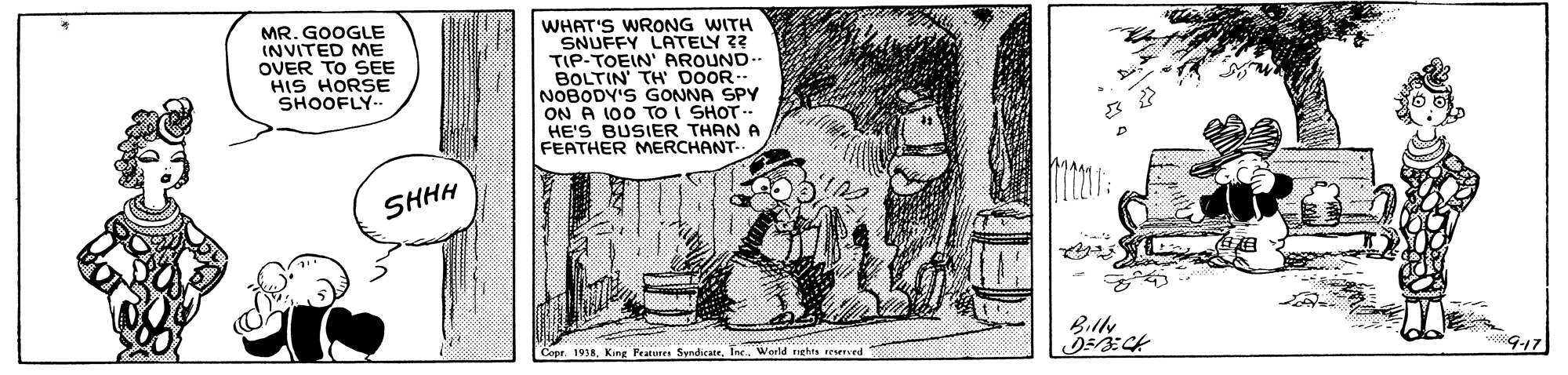 Rectangle OCR: MR. GOOGLE INVITED ME OVER TO SEE HIS HORSE SHOOFLY-. WHAT'S WRONG WITH SNUFFY LATELY ?? TIP-TOEIN' AROUND.. BOLTIN' TH DOOR NOBODY'S GONNA SPY ON A 100 To i SHOT. HE'S BUSIER THAN A FEATHER MERCHANT- SHHH BilN Cope. 1938Inr. World nes reserved MR. GOOGLE INVITED ME OVER TO SEE HIS HORSE SHOOFLY-. WHAT'S WRONG WITH SNUFFY LATELY ?? TIP-TOEIN' AROUND.. BOLTIN' TH DOOR NOBODY'S GONNA SPY ON A 100 To i SHOT. HE'S BUSIER THAN A FEATHER MERCHANT- SHHH BilN Cope. 1938King Featunes SyndicateInr. World nes reserved