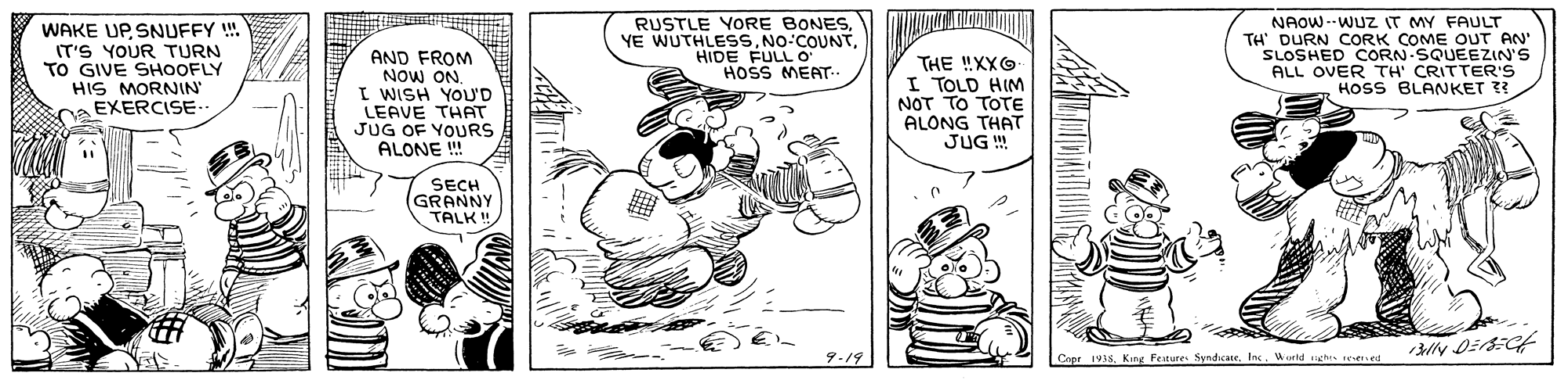 Font OCR: WAKE UP SNUFFY ! IT'S YOUR TURN TO GIVE SHOOFLY HIS MORNIN EXERCISE.. AND FROM NOW ON I WISH YOU'D LEAVE THAT JUG OF YOURS ALONE ! RUSTLE YORE BONES. YE WUTHLESSHIDE FULL O HOSS MEAT THE !XXG I TOLD HIM NOT TO TOTE ALONG THAT JUG ! NAOW--WUZ IT MY FAULT TH' DURN CORK COME OUT AN' SLOSHED CORN-SQUEEZIN'S ALL OVER TH' CRITTER'S HOSS BLANKET ?? SECH GRANNY TALK! Capr 1VSWorld aghe WAKE UP SNUFFY ! IT'S YOUR TURN TO GIVE SHOOFLY HIS MORNIN EXERCISE.. AND FROM NOW ON I WISH YOU'D LEAVE THAT JUG OF YOURS ALONE ! RUSTLE YORE BONES. YE WUTHLESSHIDE FULL O HOSS MEAT THE !XXG I TOLD HIM NOT TO TOTE ALONG THAT JUG ! NAOW--WUZ IT MY FAULT TH' DURN CORK COME OUT AN' SLOSHED CORN-SQUEEZIN'S ALL OVER TH' CRITTER'S HOSS BLANKET ?? SECH GRANNY TALK! Capr 1VSKing Festures SyndicateWorld aghe
