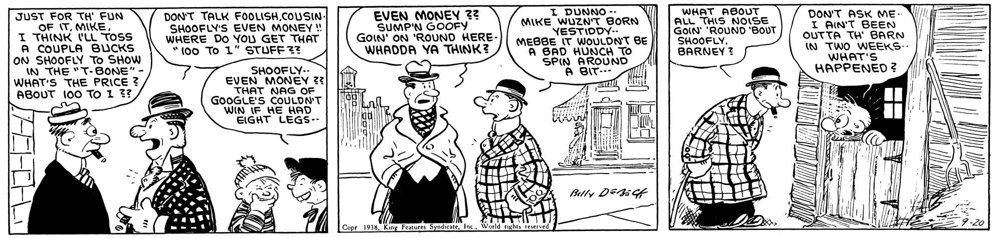 Parallel OCR: JUST FOR TH' FUN OF ITI THINK I'LL TOSS A COUPLA BUCKS ON SHOOFLY TO SHOW IN THE "T-BONE" - WHAT'S THE PRICE ? ABOUT 100 TO 1 ?? DON'T TALK FOOLISHCOUSIN SHOOFLY'S EVEN MONEY ! WHERE DO YOU GET THAT " (00 TO 1" STUFF 3? EVEN MONEY ?? SUMP'N GOOFY GOIN' ON 'ROUND HERE- WHADDA YA THINK? I DUNNO - MIKE WUZN'T BORN YESTIDDY-.. MEBBE IT WOULDNT BE A BAD HUNCH TO SPIN AROUND A BIT-.- WHAT ABOUT ALL THIS NOISE GOIN' 'ROUND 'BOUT SHOOFLYBARNEY ? DON'T ASK ME- I AIN'T BEEN OUTTA TH' BARN IN TWO WEEKS.. WHAT'S HAPPENED ? SHOOFLY-- EVEN MONEY 33 THAT NAG OF GOOGLE'S COULDN'T WIN IF HE HAD EIGHT LEGS. Betty DEsf 20 Copr 1938World rghes reversed ? JUST FOR TH' FUN OF ITI THINK I'LL TOSS A COUPLA BUCKS ON SHOOFLY TO SHOW IN THE "T-BONE" - WHAT'S THE PRICE ? ABOUT 100 TO 1 ?? DON'T TALK FOOLISHCOUSIN SHOOFLY'S EVEN MONEY ! WHERE DO YOU GET THAT " (00 TO 1" STUFF 3? EVEN MONEY ?? SUMP'N GOOFY GOIN' ON 'ROUND HERE- WHADDA YA THINK? I DUNNO - MIKE WUZN'T BORN YESTIDDY-.. MEBBE IT WOULDNT BE A BAD HUNCH TO SPIN AROUND A BIT-.- WHAT ABOUT ALL THIS NOISE GOIN' 'ROUND 'BOUT SHOOFLYBARNEY ? DON'T ASK ME- I AIN'T BEEN OUTTA TH' BARN IN TWO WEEKS.. WHAT'S HAPPENED ? SHOOFLY-- EVEN MONEY 33 THAT NAG OF GOOGLE'S COULDN'T WIN IF HE HAD EIGHT LEGS. Betty DEsf 20 Copr 1938King Feature SyndicateWorld rghes reversed ?