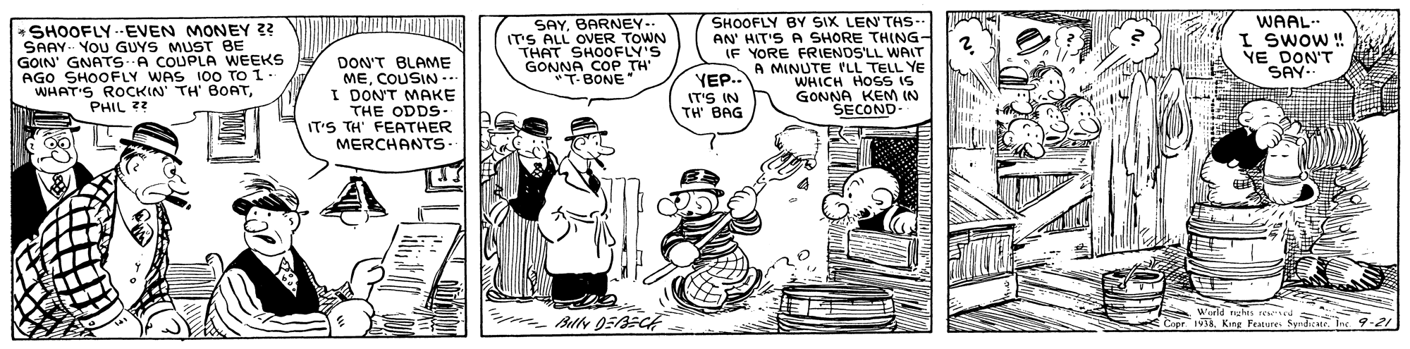 Humour OCR: WAAL I SwOW ! YE DON'T SAY- SAYBARNEY- IT'S ALL OVER TOWN * SHOOFLY --EVEN MONEY ?? SAAY YOU GUYS MUST BE GOIN' GNATS A COUPLA WEEKS AGO SHOOFLY WAS 100 T WHAT'S ROCKIN' TH' BOATPHIL ?? SHOOFLY BY SIX LEN'THs- AN' HIT'S A SHORE THING- IF YORE FRIENDS'LL WAIT A MINUTE 'LL TELL YE WHICH HOSS IS GONNA KEM IN SECOND DON'T BLAME MECOUSIN.. I DON'T MAKE GONNA COP TH T-BONE" YE.. IT'S IN TH BAG THE ODDS- IT'S TH' FEATHER MERCHANTS. 1938. Festure SyndiateInc 9-2 WAAL I SwOW ! YE DON'T SAY- SAYBARNEY- IT'S ALL OVER TOWN * SHOOFLY --EVEN MONEY ?? SAAY YOU GUYS MUST BE GOIN' GNATS A COUPLA WEEKS AGO SHOOFLY WAS 100 T WHAT'S ROCKIN' TH' BOATPHIL ?? SHOOFLY BY SIX LEN'THs- AN' HIT'S A SHORE THING- IF YORE FRIENDS'LL WAIT A MINUTE 'LL TELL YE WHICH HOSS IS GONNA KEM IN SECOND DON'T BLAME MECOUSIN.. I DON'T MAKE GONNA COP TH T-BONE" YE.. IT'S IN TH BAG THE ODDS- IT'S TH' FEATHER MERCHANTS. 1938. Festure SyndiateInc 9-2