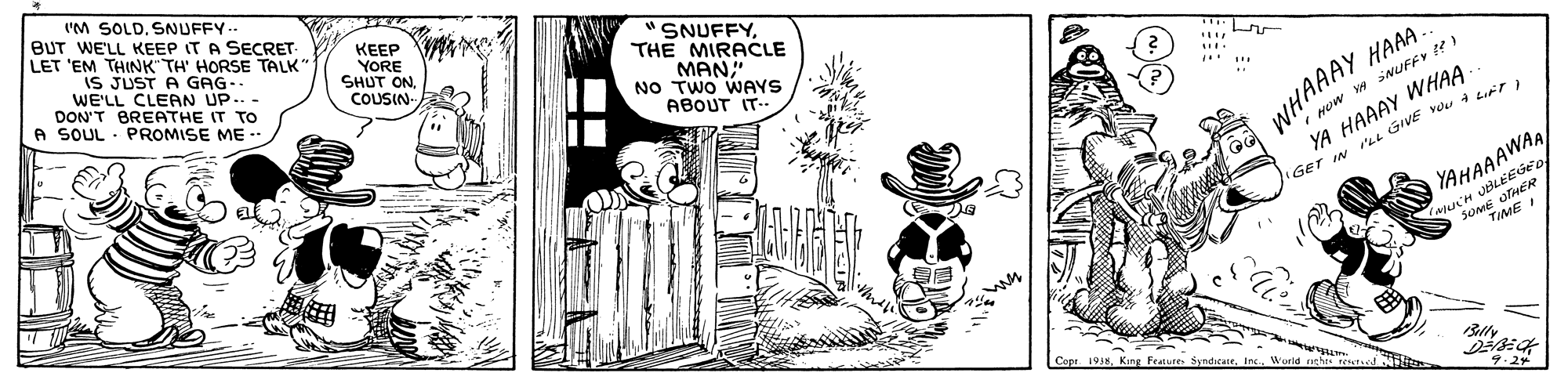 Illustration OCR: 'M SOLD. SNUFFY.- BUT WE'LL KEEP IT A SECRET- LET 'EM THINK" TH' HORSE TALK" IS JUST A GAG- WE'LL CLEAN UP.. - DON'T BREATHE IT TO A SOUL PROMISE ME - KEEP VA YORE SHUT ONCOUSIN- SNUFFYTHE MIRACLE MAN" NO TWO WAYS ABOUT IT. WHAAAY HAAA. YA HAAAY WHAA GET IN P'ei GIVE VOu Lrta Huw w NUFFY YAHAAAWAA SoME UHER TIME I s. King Feaures SyndicaneWorld neht oli 9.24 'M SOLD. SNUFFY.- BUT WE'LL KEEP IT A SECRET- LET 'EM THINK" TH' HORSE TALK" IS JUST A GAG- WE'LL CLEAN UP.. - DON'T BREATHE IT TO A SOUL PROMISE ME - KEEP VA YORE SHUT ONCOUSIN- SNUFFYTHE MIRACLE MAN" NO TWO WAYS ABOUT IT. WHAAAY HAAA. YA HAAAY WHAA GET IN P'ei GIVE VOu Lrta Huw w NUFFY YAHAAAWAA SoME UHER TIME I s. King Feaures SyndicaneWorld neht oli 9.24