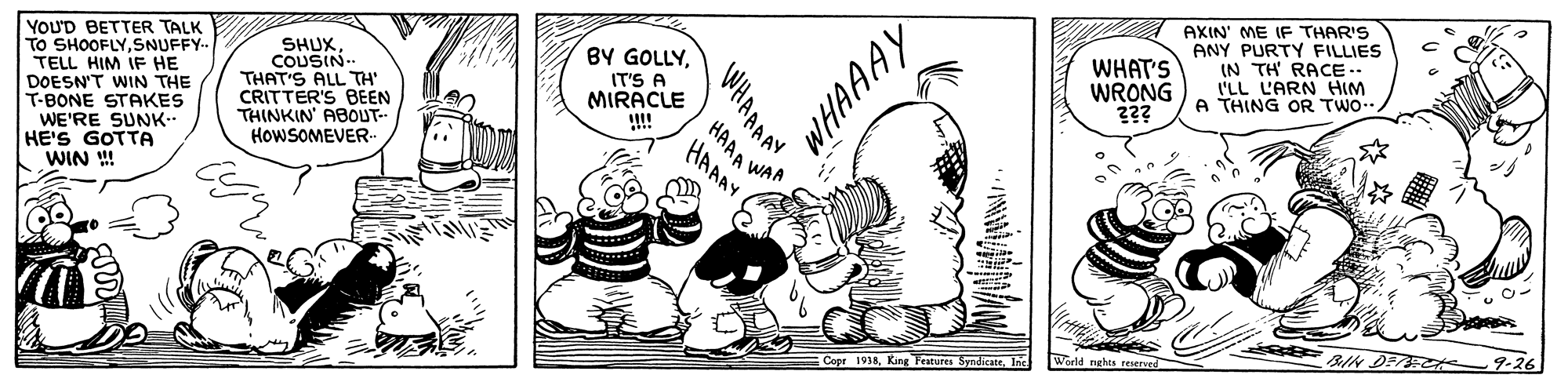 Line OCR: AXIN' ME IF THAR'S ANY PURTY FILLIES (N TH RACE.. I'LL L'ARN HIM A THING OR TWO. YOU'D BETTER TALK TO SHOOFLYSNUFFY TELL HIM IF HE DOESN'T WIN THE T-BONE STAKES WE'RE SUNK.. HE'S GOTTA WIN !! WHAT'S WRONG ??? BY GOLLYSHUX COUSIN THAT'S ALL TH CRITTER'S BEEN THINKIN ABOUT- HOWSOMEVER IT'S A MIRACLE !! HAAA WAR HAAAY BIN DECe 9-26 World nghts reserved Copr 1918Inc WHAAAAY AXIN' ME IF THAR'S ANY PURTY FILLIES (N TH RACE.. I'LL L'ARN HIM A THING OR TWO. YOU'D BETTER TALK TO SHOOFLYSNUFFY TELL HIM IF HE DOESN'T WIN THE T-BONE STAKES WE'RE SUNK.. HE'S GOTTA WIN !! WHAT'S WRONG ??? BY GOLLYSHUX COUSIN THAT'S ALL TH CRITTER'S BEEN THINKIN ABOUT- HOWSOMEVER IT'S A MIRACLE !! HAAA WAR HAAAY BIN DECe 9-26 World nghts reserved Copr 1918King Features SyndientrInc WHAAAAY