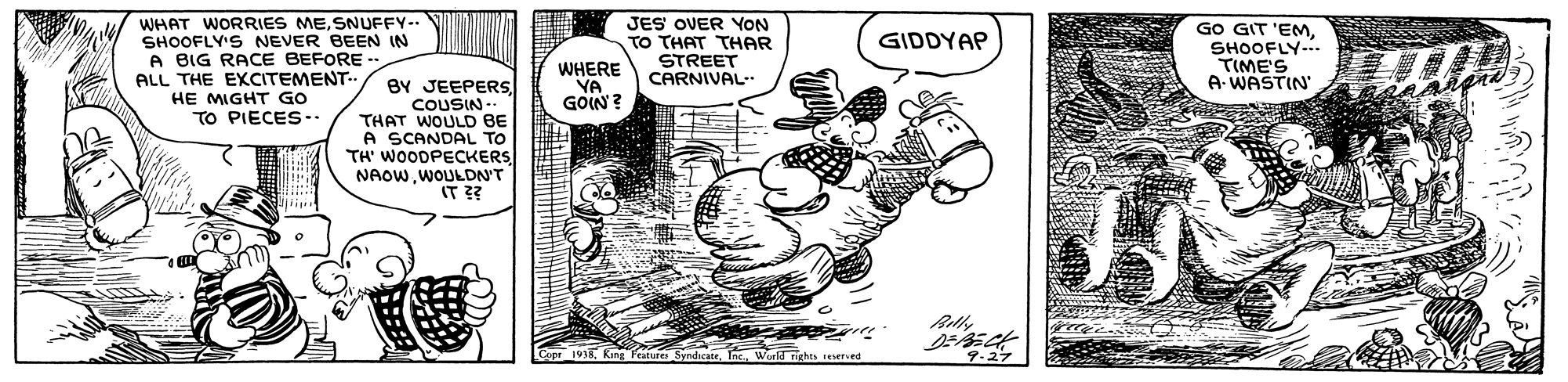 Fictional character OCR: WHAT WORRIES MESNUFFY-. SHOOFLY'S NEVER BEEN IN A BIG RACE BEFORE ALL THE EXCITEMENT HE MIGHT GO TO PIECES-. JES OVER YON TO THAT THAR STREET CARNIVAL GO GIT 'EMSHOOFLY-.. TIME'S A- WASTIN GIDDYAP WHERE YA GOIN? BY JEEPERSCOUSIN -- THAT WOULD BE A SCANDAL TO TH' WOODPECKERS NAOWWOULDN'T IT ?? dheateI. World richts erved 4.27 WHAT WORRIES MESNUFFY-. SHOOFLY'S NEVER BEEN IN A BIG RACE BEFORE ALL THE EXCITEMENT HE MIGHT GO TO PIECES-. JES OVER YON TO THAT THAR STREET CARNIVAL GO GIT 'EMSHOOFLY-.. TIME'S A- WASTIN GIDDYAP WHERE YA GOIN? BY JEEPERSCOUSIN -- THAT WOULD BE A SCANDAL TO TH' WOODPECKERS NAOWWOULDN'T IT ?? dheateI. World richts erved 4.27