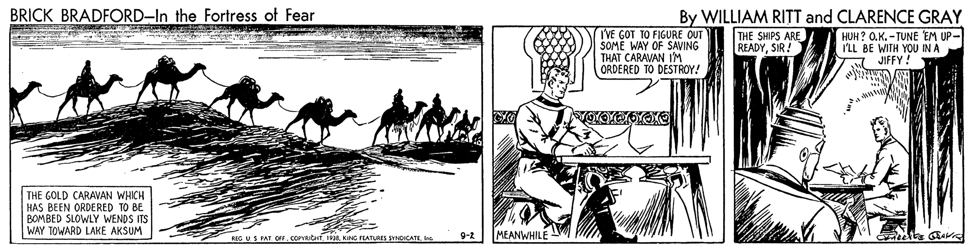 Pack animal OCR: BRICK BRADFORD-In the Fortress of Fear By WILLIAM RITT and CLARENCE GRAY I'VE GOT TO FIGURE OUT SOME WAY OF SAVING THAT CARAVAN 1'M ORDERED TO DESTROY! THE SHIPS ARE READYSIR! HUH ? O.K.-TUNE EM UP- I'LL BE WITH YOU IN A JIFFY ! THE GOLD CARAVAN WHICH HAS BEEN ORDERED TO BE BOMBED SLOWLY WENDS ITS WAY TOWARD LAKE AKSUM BEG US PAT. OFF. COPYRICHTIna 9-2 MEANWHILE BRICK BRADFORD-In the Fortress of Fear By WILLIAM RITT and CLARENCE GRAY I'VE GOT TO FIGURE OUT SOME WAY OF SAVING THAT CARAVAN 1'M ORDERED TO DESTROY! THE SHIPS ARE READYSIR! HUH ? O.K.-TUNE EM UP- I'LL BE WITH YOU IN A JIFFY ! THE GOLD CARAVAN WHICH HAS BEEN ORDERED TO BE BOMBED SLOWLY WENDS ITS WAY TOWARD LAKE AKSUM BEG US PAT. OFF. COPYRICHT1998. KING FEATURES SYNDICATEIna 9-2 MEANWHILE