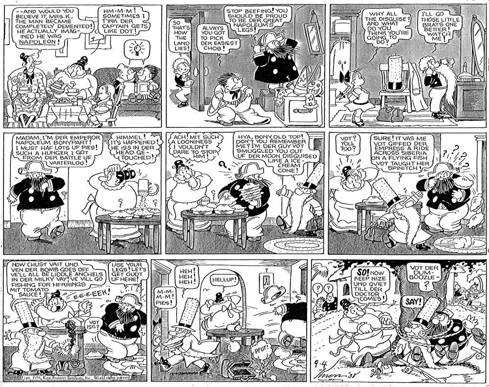 Comics OCR: --AND WOULD YOU BELIEVE ITTHE MAN BECAME COMPLETELY DEMENTED! HE ACTUALLY IMAG- INED HE WAS NAPOLEÓN HM-M-M! SOMETIMES I T'INK DER CAPTAIN GETS LIKE DOT ! so THAT'S HOW THE LAND LIES! ALVAYS YOU GOT TO PICK DER EASIEST ????! STOP BEEFING! YOU SHOULD BE PROUD TO BE DER GREAT NAPOLEUM S LEGS! WHY ALL THE DISGUISE ? AND WHAT DO YOU THINK YOU'RE GOING TO DO? I'LL GO THOSE LITTLE BRATS ONE BETTER! WATCH ME! HIMMEL! (IT'S HAPPENED! HE ISS IN DER A ACH! MIT SUCH A LOONINESS i VOULDN'T DARE TO STOP HIM! HYAOLD TOP! DON'T YOU REMEMBER ME? I'M DER GUY VOT SMUGGLED YOU OUT UF DER MOON DISGUISED LIKE A ICE CREAM CONE! MADAMI'M DER EMPEROR NAPOLEUM BONYPART! I MUST HAF LOTS UF PIES! SUCH A HUNGER I GOT FROM DER BATTLE UF VARTERLOO! yo?? YOU TOO? SURE! IT VAS ME VOT GIFFED DER EMPRESS A RIDE ACROSS SIBERIA ON A FLYING FISH VOT TAUGHT HER SPINITCH ! TOUCHED! ock NOW CHUST VAIT UND VEN DER BOMB GOES OFF VE'LL ALL BE LIDDLE ANCHELS IN DER MILKY VAY! VE VILL GO FISHING FOR HFRRINGS MIT TOMATO SAUCE! I USE YOUR LEGS!LET's GET OUDT UF HERE! ???! HEH! ???! VOT DER DUM- BOOZLE SO! NOw KEEP NIZE UND QVIET TILL DER DOCTOR COMES HELLUP! BE-E-EEK! M-M: M-M! PIES! SAY! VOT ISS? PFUT! 9.4 merr 3r Cape 1V1NInc Workd rights rekrved --AND WOULD YOU BELIEVE ITMRS. K.THE MAN BECAME COMPLETELY DEMENTED! HE ACTUALLY IMAG- INED HE WAS NAPOLEÓN HM-M-M! SOMETIMES I T'INK DER CAPTAIN GETS LIKE DOT ! so THAT'S HOW THE LAND LIES! ALVAYS YOU GOT TO PICK DER EASIEST ????! STOP BEEFING! YOU SHOULD BE PROUD TO BE DER GREAT NAPOLEUM S LEGS! WHY ALL THE DISGUISE ? AND WHAT DO YOU THINK YOU'RE GOING TO DO? I'LL GO THOSE LITTLE BRATS ONE BETTER! WATCH ME! HIMMEL! (IT'S HAPPENED! HE ISS IN DER A ACH! MIT SUCH A LOONINESS i VOULDN'T DARE TO STOP HIM! HYAOLD TOP! DON'T YOU REMEMBER ME? I'M DER GUY VOT SMUGGLED YOU OUT UF DER MOON DISGUISED LIKE A ICE CREAM CONE! MADAMI'M DER EMPEROR NAPOLEUM BONYPART! I MUST HAF LOTS UF PIES! SUCH A HUNGER I GOT FROM DER BATTLE UF VARTERLOO! yo?? YOU TOO? SURE! IT VAS ME VOT GIFFED DER EMPRESS A RIDE ACROSS SIBERIA ON A FLYING FISH VOT TAUGHT HER SPINITCH ! TOUCHED! ock NOW CHUST VAIT UND VEN DER BOMB GOES OFF VE'LL ALL BE LIDDLE ANCHELS IN DER MILKY VAY! VE VILL GO FISHING FOR HFRRINGS MIT TOMATO SAUCE! I USE YOUR LEGS!LET's GET OUDT UF HERE! ???! HEH! ???! VOT DER DUM- BOOZLE SO! NOw KEEP NIZE UND QVIET TILL DER DOCTOR COMES HELLUP! BE-E-EEK! M-M: M-M! PIES! SAY! VOT ISS? PFUT! 9.4 merr 3r Cape 1V1NKing Features SynicateInc Workd rights rekrved