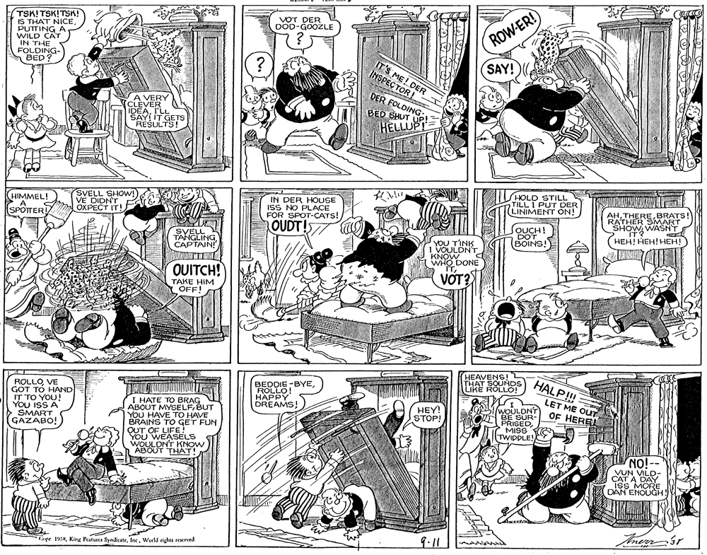 Comics OCR: TSK! TSK!TSK! IS THAT NICEPUTTING WILD CAT IN THE FOLDING- ?ED VOT DER DOD-GOOZLE ROW-ER! IT'S ME! DER INSPECTOR! SAY! DER FOLDING: A VERY CLEVER IDEArLL RESULTS! BED SHUT HELLUP SHOLD STILL TILL I PUT DER (LINIMENT ON! ? HIMMEL! A SPOTTER SVELL SHOW!)VE DIDNT OXPECT IT! IN DER HOUSE ISS NO PLACE FOR SPOT-CATS! AAEREBRATS! SHOW WASNT HEH! HEH! HEH! OUDT!S JOUCH! DOT BOINS! SVELL TANGLING CAPTAIN! YOU TINK I VOULDNT KNOW WHO DONE OUITCH! VOT? TAKE HIM OFF! ROLLOVE GOT TO HAND IT TO YOU! YOU ISS A SMART GAZABO! BEDDIE -BYE ROLLO HAPPY DREAMS! HEAVENS! THAT SOUNDS LIKE ROLLO HALP!! LET ME OUT OF HERE! I HATE TO BRAG ABOUT MYSELFBUT YOU HAVE TO HAVE BRAINS TO GET FUN OUT OF LIFE! You WEASELS WOULDNT ABOUTYANOW WOULDNT SUR- MISS TWIDPLE! HEY! STOP! NO!- VILD- YU DAY iss MORE DAN ENOUGH! 9.11 Cpr 1938World rights rexrved TSK! TSK!TSK! IS THAT NICEPUTTING WILD CAT IN THE FOLDING- ?ED VOT DER DOD-GOOZLE ROW-ER! IT'S ME! DER INSPECTOR! SAY! DER FOLDING: A VERY CLEVER IDEArLL RESULTS! BED SHUT HELLUP SHOLD STILL TILL I PUT DER (LINIMENT ON! ? HIMMEL! A SPOTTER SVELL SHOW!)VE DIDNT OXPECT IT! IN DER HOUSE ISS NO PLACE FOR SPOT-CATS! AAEREBRATS! SHOW WASNT HEH! HEH! HEH! OUDT!S JOUCH! DOT BOINS! SVELL TANGLING CAPTAIN! YOU TINK I VOULDNT KNOW WHO DONE OUITCH! VOT? TAKE HIM OFF! ROLLOVE GOT TO HAND IT TO YOU! YOU ISS A SMART GAZABO! BEDDIE -BYE ROLLO HAPPY DREAMS! HEAVENS! THAT SOUNDS LIKE ROLLO HALP!! LET ME OUT OF HERE! I HATE TO BRAG ABOUT MYSELFBUT YOU HAVE TO HAVE BRAINS TO GET FUN OUT OF LIFE! You WEASELS WOULDNT ABOUTYANOW WOULDNT SUR- MISS TWIDPLE! HEY! STOP! NO!- VILD- YU DAY iss MORE DAN ENOUGH! 9.11 Cpr 1938King Features SyndicateWorld rights rexrved