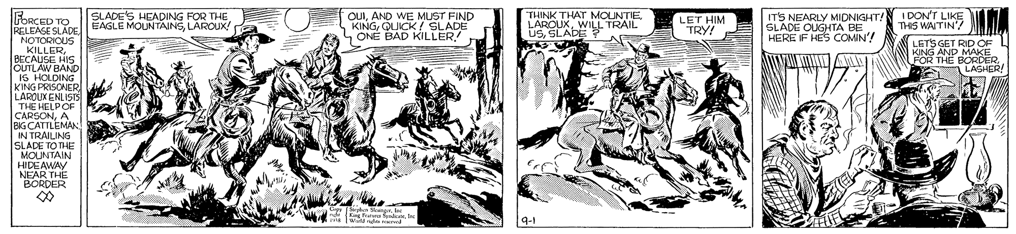 Fictional character OCR: FORCED TO OUIAND WE MUST FIND KINGQUICK ! SLADE ONÉ BAD KILLER! THINK THAT MOUNTIEWILL TRAIL USSLADE ? ITS NEARLY MIDNIGHT! SLADE OUGHTA BE HERE IF HES COMIN'! I DON'T LIKE THIS WAITIN'5 SLADE'S HEADING FOR THE LET HIM TRY! RELEASE SLADE EAGLE MOUNTAINSLAROUX! NOTORIOUS KILLERBECAUSE HIS OUTLAW BAND IS HOLDING KING PRISONER LAROUX ENLISTS THE HELPOF CARSONA BIG CATTLEMAN IN TRAILING SLADE TO THE MOUNTAIN HIDEAWAY NEAR THE BORDER LETS GET RID OF KING AND MAKE FOR THE BORDER. LASHER! W deIne FORCED TO OUIAND WE MUST FIND KINGQUICK ! SLADE ONÉ BAD KILLER! THINK THAT MOUNTIEWILL TRAIL USSLADE ? ITS NEARLY MIDNIGHT! SLADE OUGHTA BE HERE IF HES COMIN'! I DON'T LIKE THIS WAITIN'5 SLADE'S HEADING FOR THE LET HIM TRY! RELEASE SLADE EAGLE MOUNTAINSLAROUX! NOTORIOUS KILLERBECAUSE HIS OUTLAW BAND IS HOLDING KING PRISONER LAROUX ENLISTS THE HELPOF CARSONA BIG CATTLEMAN IN TRAILING SLADE TO THE MOUNTAIN HIDEAWAY NEAR THE BORDER LETS GET RID OF KING AND MAKE FOR THE BORDER. LASHER! W de