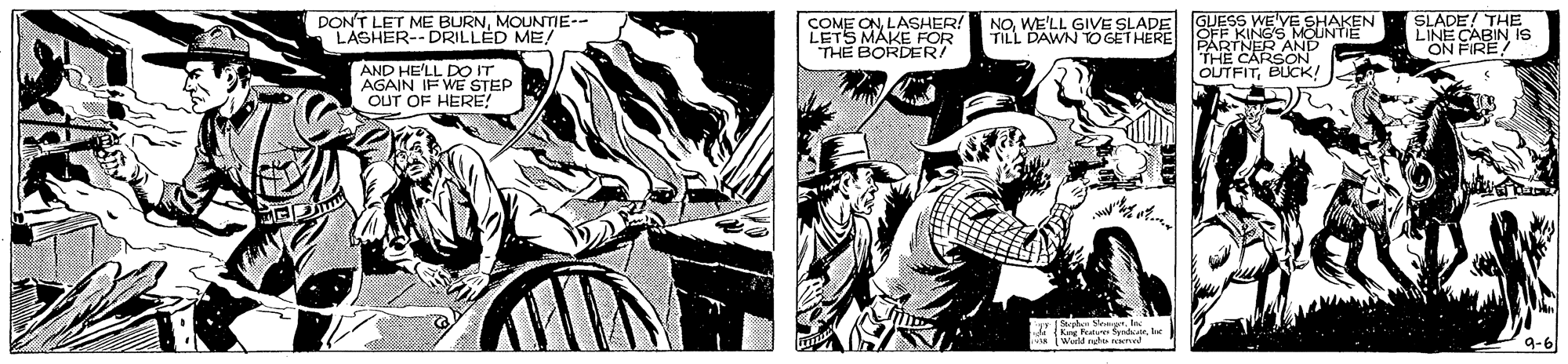 Publication OCR: DONT LET ME BURNMOUNTIE-- LASHER-- DRILLED ME! COME ONLASHER! LETS MAKE FOR THE BORDER! GUESS WE'VE SHAKEN OFF KING'S MOUNTIE PARTNER AND THE CARSON OUTFITBUCK! SLADE! THE LINE CABIN Is ON FIRE! NOWE'LL GIVE SLADE TILL DAWN TO GETHERE AND HE'LL DO IT AGAIN IF WE STEP OUT OF HERE! Serphe Seet DONT LET ME BURNMOUNTIE-- LASHER-- DRILLED ME! COME ONLASHER! LETS MAKE FOR THE BORDER! GUESS WE'VE SHAKEN OFF KING'S MOUNTIE PARTNER AND THE CARSON OUTFITBUCK! SLADE! THE LINE CABIN Is ON FIRE! NOWE'LL GIVE SLADE TILL DAWN TO GETHERE AND HE'LL DO IT AGAIN IF WE STEP OUT OF HERE! Serphe Seet