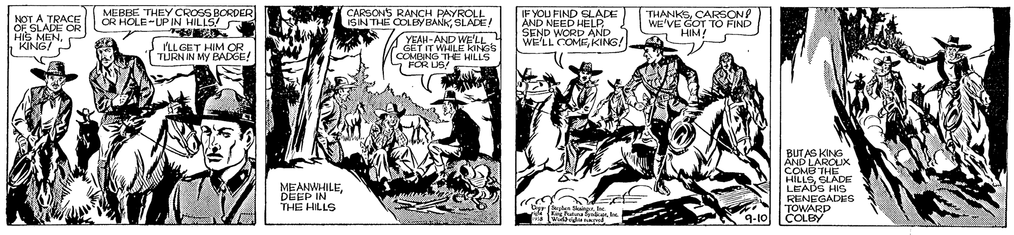 Comics OCR: NOT A TRACE OF SLADE OR HIS MENKINGS MEBBE THEY CROSS BORDER OR HOLE-UP IN WE CARSONS RANCH PAYROLL ISIN THE COLBY BANKSLADE! IF YOU FIND SLADE ÄND NEED HELP SEND WORD AND WE'LL COMEKING! THÀNKSCARSON WE'VE GOT TO FIND HIM! PLL GET HIM OR. TURN IN MY BADGE! YEAH-AND WE'LL 4 GET IT WHILE KINGS COMBING THE HILLS 7 FOR US: BUT AS KING AND LAROUX COMB THE HILLSSLADE LEADS HIS RENEGADES TOWARD COLBY MEANWHILEDEEP IN THE HILLS 9-10 NOT A TRACE OF SLADE OR HIS MENKINGS MEBBE THEY CROSS BORDER OR HOLE-UP IN WE CARSONS RANCH PAYROLL ISIN THE COLBY BANKSLADE! IF YOU FIND SLADE ÄND NEED HELP SEND WORD AND WE'LL COMEKING! THÀNKSCARSON WE'VE GOT TO FIND HIM! PLL GET HIM OR. TURN IN MY BADGE! YEAH-AND WE'LL 4 GET IT WHILE KINGS COMBING THE HILLS 7 FOR US: BUT AS KING AND LAROUX COMB THE HILLSSLADE LEADS HIS RENEGADES TOWARD COLBY MEANWHILEDEEP IN THE HILLS 9-10