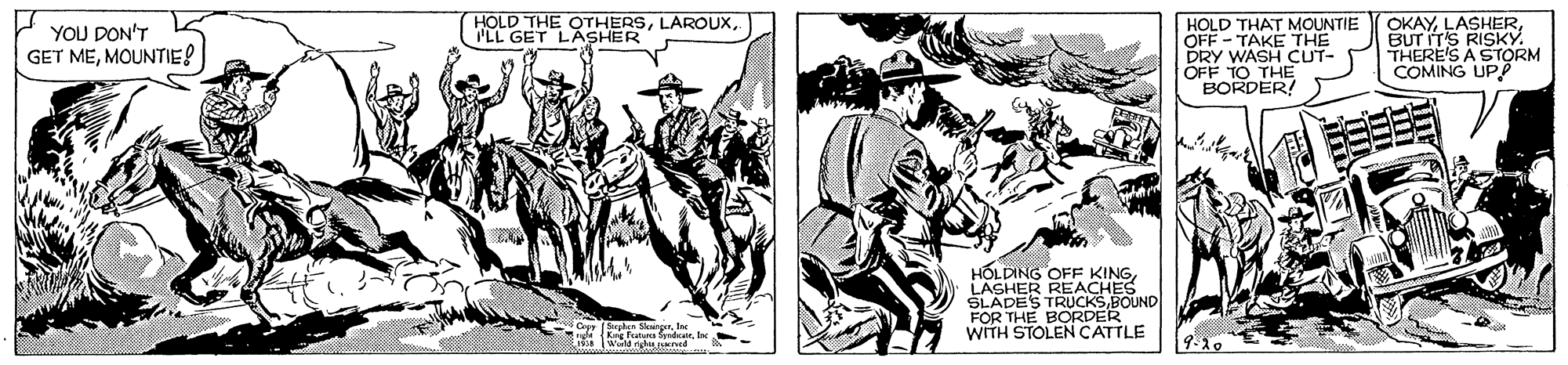 Comics OCR: HOLD THE OTHERSPLL GET LASHER YOU DON'T GET MEMOUNTIES HOLD THA MOUNTIE OFF - DRY WASH CUT- OFF TO THE BORDER! OKAYBUT ITS RISKY. THERE'S A STORM COMING UPP HOLDING OFF KINGLASHER REACHES SLADES TRUCKSBOUND FOR THE BORDER WITH STOLENCATTLE HOLD THE OTHERSPLL GET LASHER YOU DON'T GET MEMOUNTIES HOLD THA MOUNTIE OFF - DRY WASH CUT- OFF TO THE BORDER! OKAYBUT ITS RISKY. THERE'S A STORM COMING UPP HOLDING OFF KINGLASHER REACHES SLADES TRUCKSBOUND FOR THE BORDER WITH STOLENCATTLE