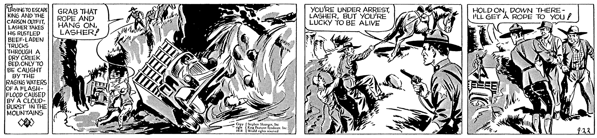 Monochrome OCR: TRYNG TO ESCAPE KING AND THE CARSON OUTFITLASHER TAKES HIS RUSTLED BEEF-LADEN TRUCKS THROUGH A PRY CREEK BED.ONLY TO BE CAUGHT BY THE RAGING WATERS OF A FLASH- FLOOD CAUSED BY A CLOUD- BURST IN THE MOUNTAINS GRAB THAT ROPE AND HANG ONLASHER! YOU'RE UNDER ARRESTBUT YOU'RE LUCKY TO BE ALIVE HOLD ONDOWN THERE- 'LL GET A ROPE TO YOU! Exphen SangerIne rig (Kng faten Sendr. In 9.22 TRYNG TO ESCAPE KING AND THE CARSON OUTFITLASHER TAKES HIS RUSTLED BEEF-LADEN TRUCKS THROUGH A PRY CREEK BED.ONLY TO BE CAUGHT BY THE RAGING WATERS OF A FLASH- FLOOD CAUSED BY A CLOUD- BURST IN THE MOUNTAINS GRAB THAT ROPE AND HANG ONLASHER! YOU'RE UNDER ARRESTBUT YOU'RE LUCKY TO BE ALIVE HOLD ONDOWN THERE- 'LL GET A ROPE TO YOU! Exphen SangerIne rig (Kng faten Sendr. In 9.22