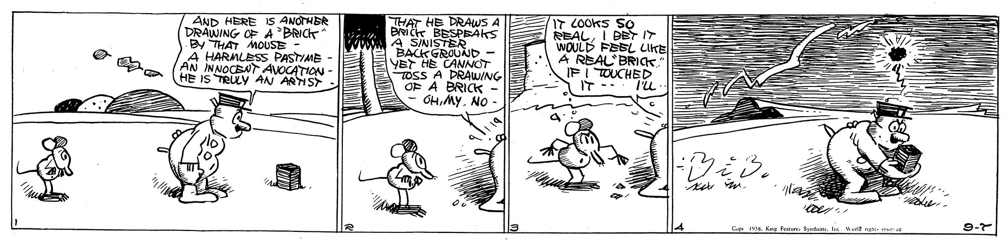 Illustration OCR: AND HERE IS ANOTHER DRAWING OF A BRICK By THAT MOUSE A HARMLESS PASTIME - AN INNOCENT AVOCATION HE IS TRULY AN ARIST THAT HE DRAWS A BRIC BESPEAKS A SINISTER BACK GROUJD - YET HE CANNOT TOSS A DRAWING OF A BRICK - OHNO - IT COOKS SO REALI DET IT WOULD FESL LIKE A REAL BRICK IF I TOUCHED IT -. I'LL- CpKng Fetue Sprdcats. Inx. urld ne 9-7 AND HERE IS ANOTHER DRAWING OF A BRICK By THAT MOUSE A HARMLESS PASTIME - AN INNOCENT AVOCATION HE IS TRULY AN ARIST THAT HE DRAWS A BRIC BESPEAKS A SINISTER BACK GROUJD - YET HE CANNOT TOSS A DRAWING OF A BRICK - OHNO - IT COOKS SO REALI DET IT WOULD FESL LIKE A REAL BRICK IF I TOUCHED IT -. I'LL- CpKng Fetue Sprdcats. Inx. urld ne 9-7
