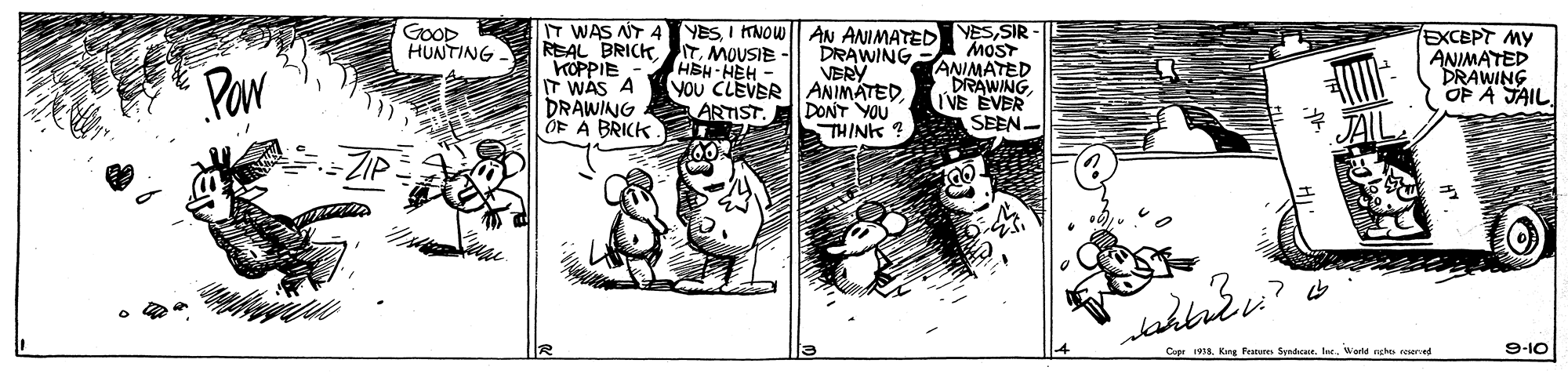 Comic book OCR: T WAS NT 4 YES I NOW|| AN ANIMATED REAL BRICKMOUSIE - HEH-HEH - You CLEVER ANIMATED. ARTIST GOOD HUNTING YESSIR MOST ANIMATED DRAWING IVE EVER SEEN. EXCEPT MY ANIMATED DRAWING OP A JAIL. DRAWING VERY Par KOPPIE IT WAS A DRAWING OF A BRICK DONT YOU THINK ? Capr 1918. Kng Fature SyndeeWorte eghe seerd 9-10 T WAS NT 4 YES I NOW|| AN ANIMATED REAL BRICKMOUSIE - HEH-HEH - You CLEVER ANIMATED. ARTIST GOOD HUNTING YESSIR MOST ANIMATED DRAWING IVE EVER SEEN. EXCEPT MY ANIMATED DRAWING OP A JAIL. DRAWING VERY Par KOPPIE IT WAS A DRAWING OF A BRICK DONT YOU THINK ? Capr 1918. Kng Fature SyndeeWorte eghe seerd 9-10