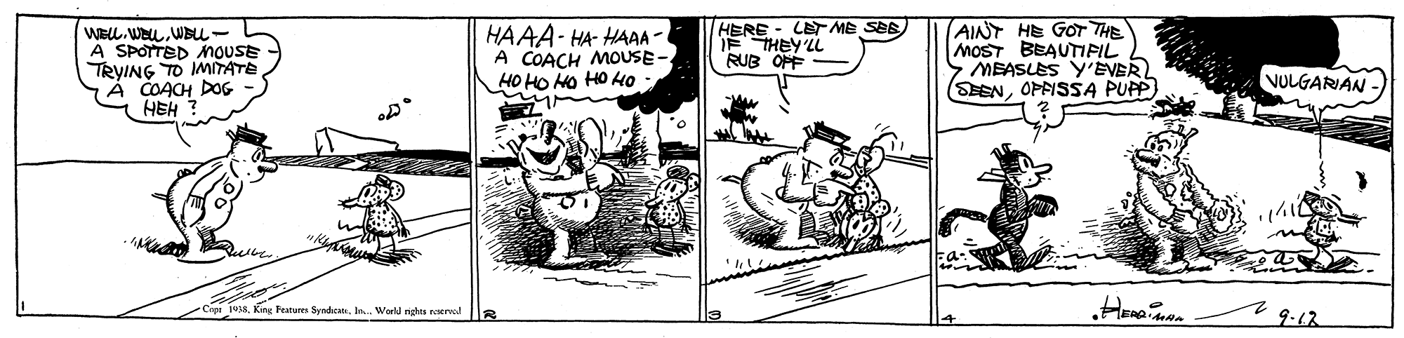 Adaptation OCR: HERE F THEY'LL RUB OPF LET ME SEB) WELL. WeLWBu- A SPOTTED nouSE TRYING TO IMTATE À COACH DOG HEH HAAA- HA- HAAA - A COACH MOUSE- HO HO HO HO HO AINT HE GOT THE MOST BEAUTIFIL S MEASLES Y'EVER SEENOPFISSA PUPP) VULGARIAN Cipr 1938In.. World nghas roerwd 9-12 HERE F THEY'LL RUB OPF LET ME SEB) WELL. WeLWBu- A SPOTTED nouSE TRYING TO IMTATE À COACH DOG HEH HAAA- HA- HAAA - A COACH MOUSE- HO HO HO HO HO AINT HE GOT THE MOST BEAUTIFIL S MEASLES Y'EVER SEENOPFISSA PUPP) VULGARIAN Cipr 1938King Peatures SyndhcatsIn.. World nghas roerwd 9-12